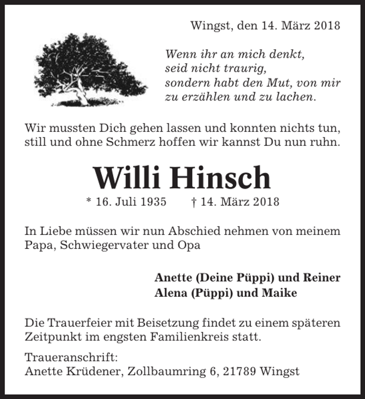 <p>Wingst, den 14. März 2018<br />Wenn ihr an mich denkt,<br />seid nicht traurig,<br />sondern habt den Mut, von mir<br />zu erzählen und zu lachen.<br />Wir mussten Dich gehen lassen und konnten nichts tun,<br />still und ohne Schmerz hoffen wir kannst Du nun ruhn.</p><p>Willi Hinsch<br />* 16. Juli 1935</p><p>† 14. März 2018</p><p>In Liebe müssen wir nun Abschied nehmen von meinem<br />Papa, Schwiegervater und Opa<br />Anette (Deine Püppi) und Reiner<br />Alena (Püppi) und Maike<br />Die Trauerfeier mit Beisetzung findet zu einem späteren<br />Zeitpunkt im engsten Familienkreis statt.<br />Traueranschrift:<br />Anette Krüdener, Zollbaumring 6, 21789 Wingst</p>