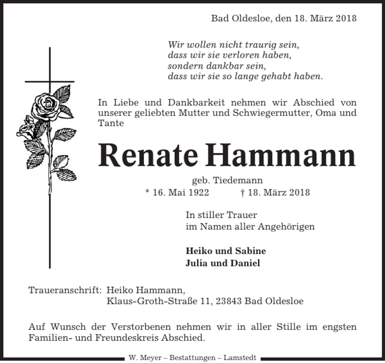 <p>Bad Oldesloe, den 18. März 2018<br />Wir wollen nicht traurig sein,<br />dass wir sie verloren haben,<br />sondern dankbar sein,<br />dass wir sie so lange gehabt haben.<br />In Liebe und Dankbarkeit nehmen wir Abschied von<br />unserer geliebten Mutter und Schwiegermutter, Oma und<br />Tante</p><p>Renate Hammann<br />geb. Tiedemann<br />* 16. Mai 1922<br />† 18. März 2018<br />In stiller Trauer<br />im Namen aller Angehörigen<br />Heiko und Sabine<br />Julia und Daniel<br />Traueranschrift: Heiko Hammann,<br />Klaus-Groth-Straße 11, 23843 Bad Oldesloe<br />Auf Wunsch der Verstorbenen nehmen wir in aller Stille im engsten<br />Familien- und Freundeskreis Abschied.<br />W. Meyer – Bestattungen – Lamstedt</p>