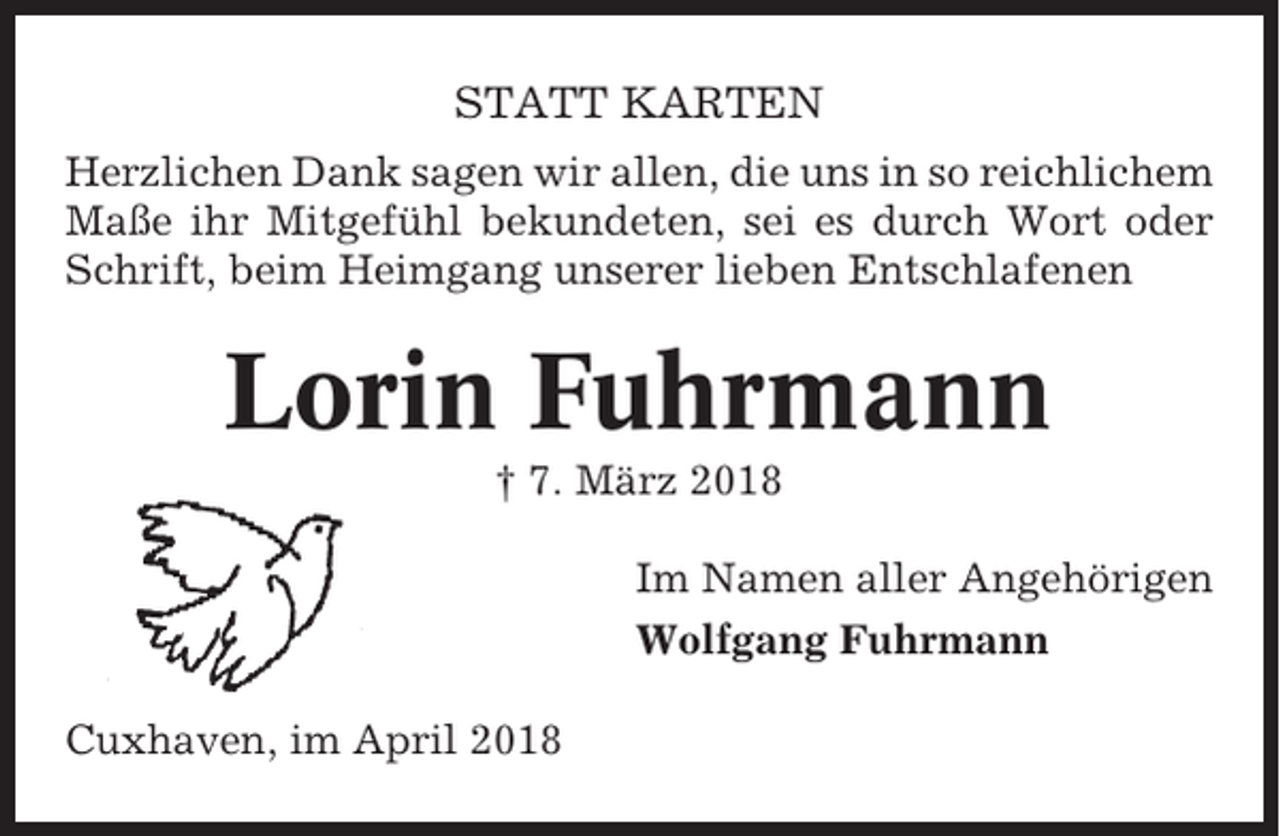 <p>STATT KARTEN<br />Herzlichen Dank sagen wir allen, die uns in so reichlichem<br />Maße ihr Mitgefühl bekundeten, sei es durch Wort oder<br />Schrift, beim Heimgang unserer lieben Entschlafenen</p><p>Lorin Fuhrmann<br />† 7. März 2018<br />Im Namen aller Angehörigen<br />Wolfgang Fuhrmann<br />Cuxhaven, im April 2018</p>