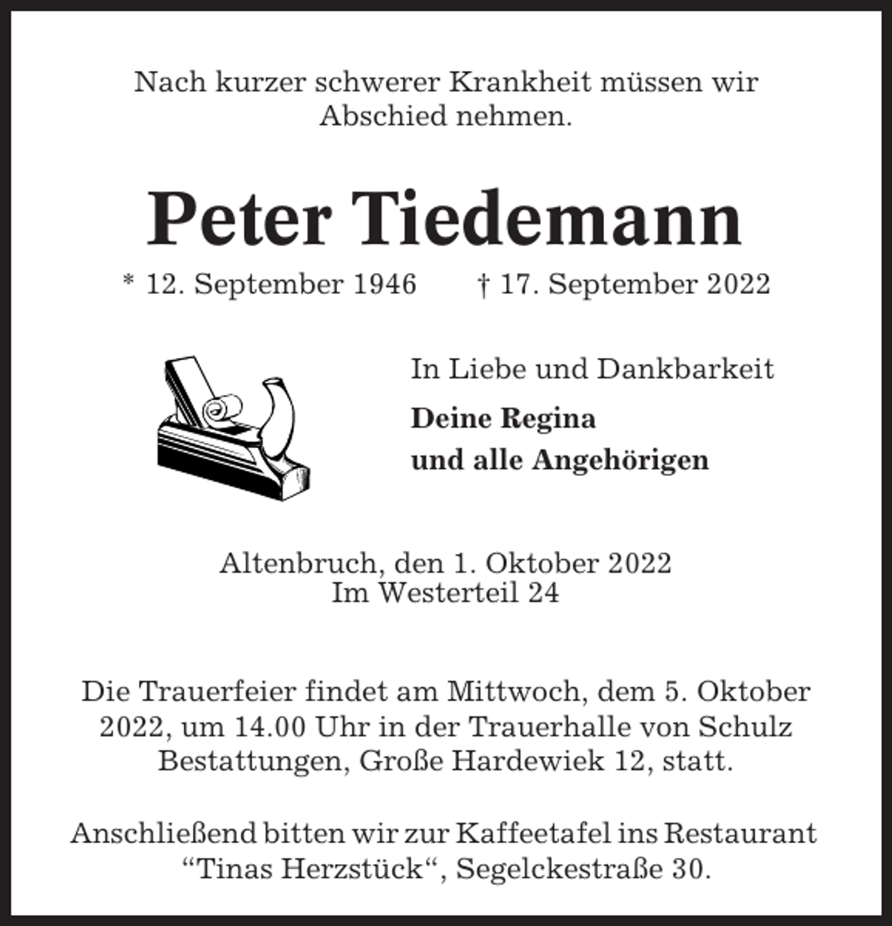 <p>Nach kurzer schwerer Krankheit müssen wir<br />Abschied nehmen.</p><p>Peter Tiedemann<br />* 12. September 1946</p><p>† 17. September 2022</p><p>In Liebe und Dankbarkeit<br />Deine Regina<br />und alle Angehörigen</p><p>Altenbruch, den 1. Oktober 2022<br />Im Westerteil 24<br />Die Trauerfeier findet am Mittwoch, dem 5. Oktober<br />2022, um 14.00 Uhr in der Trauerhalle von Schulz<br />Bestattungen, Große Hardewiek 12, statt.<br />Anschließend bitten wir zur Kaffeetafel ins Restaurant<br />“Tinas Herzstück“, Segelckestraße 30.</p>