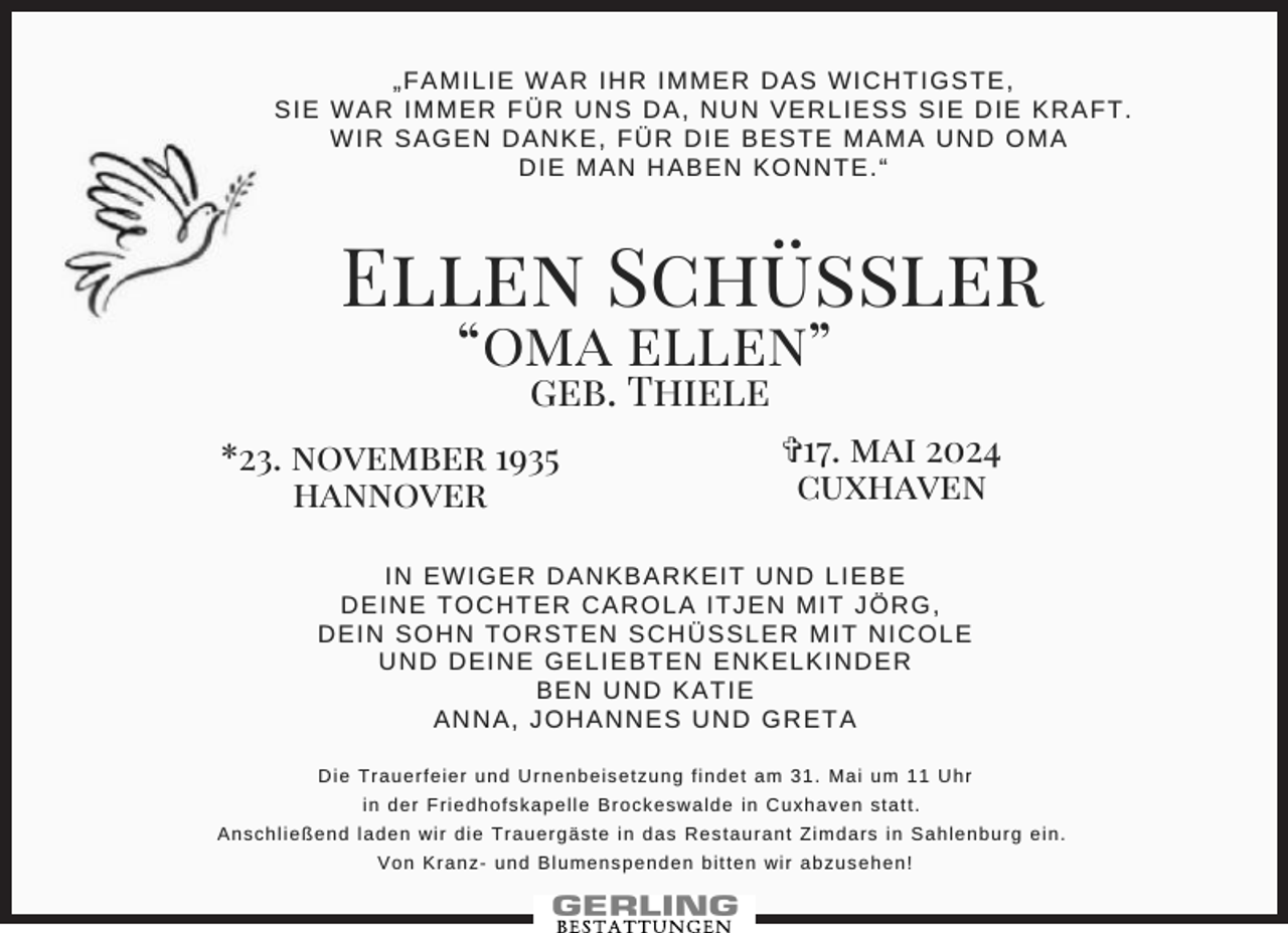 <p>„FAMILIE WAR IHR IMMER DAS WICHTIGSTE,<br />SIE WAR IMMER FÜR UNS DA, NUN VERLIESS SIE DIE KRAFT.<br />WIR SAGEN DANKE, FÜR DIE BESTE MAMA UND OMA<br />DIE MAN HABEN KONNTE.“</p><p>Ellen Schüssler<br />“oma ellen”<br />geb. Thiele</p><p>*23. november 1935<br />hannover</p><p>✞17. mai 2024<br />cuxhaven</p><p>IN EWIGER DANKBARKEIT UND LIEBE<br />DEINE TOCHTER CAROLA ITJEN MIT JÖRG,<br />DEIN SOHN TORSTEN SCHÜSSLER MIT NICOLE<br />UND DEINE GELIEBTEN ENKELKINDER<br />BEN UND KATIE<br />ANNA, JOHANNES UND GRETA<br />Die Trauerfeier und Urnenbeisetzung findet am 31. Mai um 11 Uhr<br />in der Friedhofskapelle Brockeswalde in Cuxhaven statt.<br />Anschließend laden wir die Trauergäste in das Restaurant Zimdars in Sahlenburg ein.<br />Von Kranz- und Blumenspenden bitten wir abzusehen!</p>
