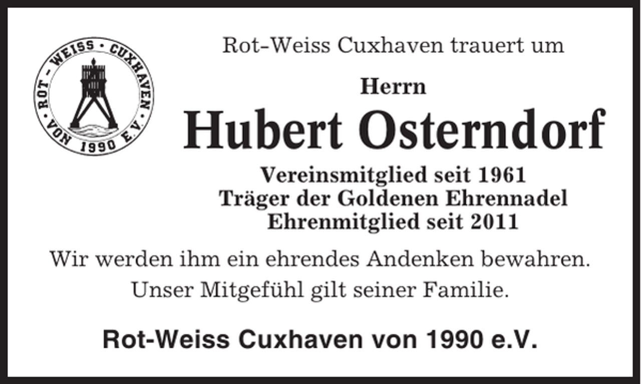 <p>Rot-Weiss Cuxhaven trauert um</p><p>Herrn</p><p>Hubert Osterndorf<br />Vereinsmitglied seit 1961<br />Träger der Goldenen Ehrennadel<br />Ehrenmitglied seit 2011<br />Wir werden ihm ein ehrendes Andenken bewahren.<br />Unser Mitgefühl gilt seiner Familie.</p><p>Rot-Weiss Cuxhaven von 1990 e.V.</p>