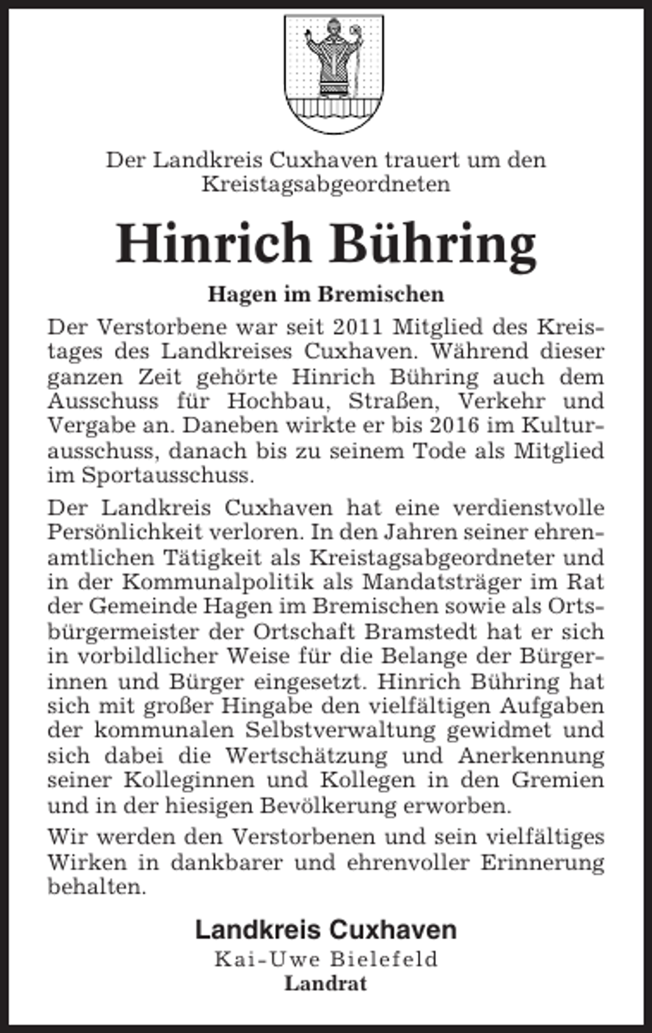 <p>Der Landkreis Cuxhaven trauert um den<br />Kreistagsabgeordneten</p><p>Hinrich Bühring<br />Hagen im Bremischen<br />Der Verstorbene war seit 2011 Mitglied des Kreistages des Landkreises Cuxhaven. Während dieser<br />ganzen Zeit gehörte Hinrich Bühring auch dem<br />Ausschuss für Hochbau, Straßen, Verkehr und<br />Vergabe an. Daneben wirkte er bis 2016 im Kulturausschuss, danach bis zu seinem Tode als Mitglied<br />im Sportausschuss.<br />Der Landkreis Cuxhaven hat eine verdienstvolle<br />Persönlichkeit verloren. In den Jahren seiner ehrenamtlichen Tätigkeit als Kreistagsabgeordneter und<br />in der Kommunalpolitik als Mandatsträger im Rat<br />der Gemeinde Hagen im Bremischen sowie als Ortsbürgermeister der Ortschaft Bramstedt hat er sich<br />in vorbildlicher Weise für die Belange der Bürgerinnen und Bürger eingesetzt. Hinrich Bühring hat<br />sich mit großer Hingabe den vielfältigen Aufgaben<br />der kommunalen Selbstverwaltung gewidmet und<br />sich dabei die Wertschätzung und Anerkennung<br />seiner Kolleginnen und Kollegen in den Gremien<br />und in der hiesigen Bevölkerung erworben.<br />Wir werden den Verstorbenen und sein vielfältiges<br />Wirken in dankbarer und ehrenvoller Erinnerung<br />behalten.</p><p>Landkreis Cuxhaven<br />Kai-Uwe Bielefeld<br />Landrat</p>