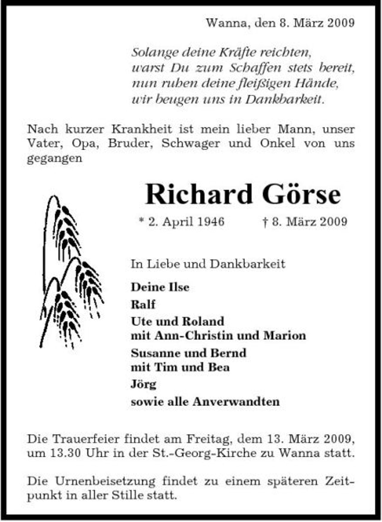 <p>Wanna, den 8. März 2009</p><p>Solange deine Kräfte reichten, warst Du zum Schaffen stets bereit, nun ruhen deine fleißigen Hände, wir beugen uns in Dankbarkeit.<br />Nach kurzer Krankheit ist mein lieber Mann, unser Vater, Opa, Bruder, Schwager und Onkel von uns gegangen</p><p>Richard Görse<br />* 2. April 1946 † 8. März 2009 In Liebe und Dankbarkeit Deine Ilse Ralf Ute und Roland mit Ann-Christin und Marion Susanne und Bernd mit Tim und Bea Jörg sowie alle Anverwandten Die Trauerfeier findet am Freitag, dem 13. März 2009, um 13.30 Uhr in der St.-Georg-Kirche zu Wanna statt. Die Urnenbeisetzung findet zu einem späteren Zeitpunkt in aller Stille statt.</p>