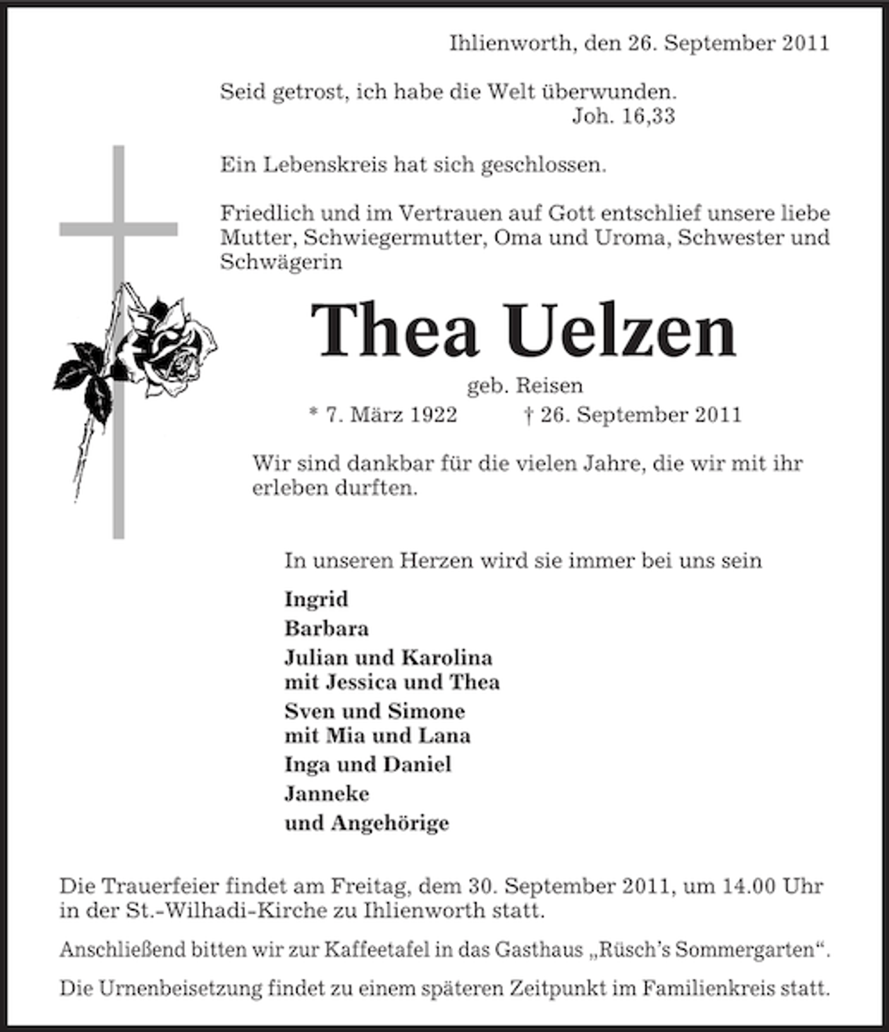 <p>Ihlienworth, den 26. September 2011<br />Seid getrost, ich habe die Welt überwunden.<br />Joh. 16,33<br />Ein Lebenskreis hat sich geschlossen.<br />Friedlich und im Vertrauen auf Gott entschlief unsere liebe<br />Mutter, Schwiegermutter, Oma und Uroma, Schwester und<br />Schwägerin</p><p>Thea Uelzen<br />* 7. März 1922</p><p>geb. Reisen<br />† 26. September 2011</p><p>Wir sind dankbar für die vielen Jahre, die wir mit ihr<br />erleben durften.<br />In unseren Herzen wird sie immer bei uns sein<br />Ingrid<br />Barbara<br />Julian und Karolina<br />mit Jessica und Thea<br />Sven und Simone<br />mit Mia und Lana<br />Inga und Daniel<br />Janneke<br />und Angehörige<br />Die Trauerfeier findet am Freitag, dem 30. September 2011, um 14.00 Uhr<br />in der St.-Wilhadi-Kirche zu Ihlienworth statt.<br />Anschließend bitten wir zur Kaffeetafel in das Gasthaus „Rüsch’s Sommergarten“.<br />Die Urnenbeisetzung findet zu einem späteren Zeitpunkt im Familienkreis statt.</p>