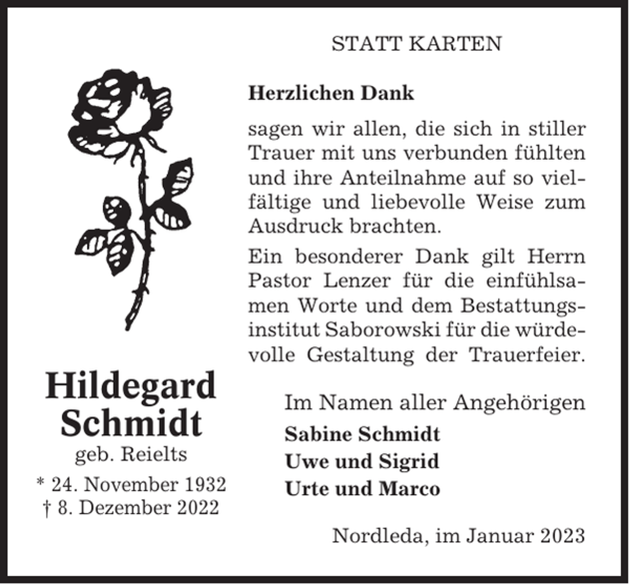 <p>STATT KARTEN<br />Herzlichen Dank<br />sagen wir allen, die sich in stiller<br />Trauer mit uns verbunden fühlten<br />und ihre Anteilnahme auf so vielfältige und liebevolle Weise zum<br />Ausdruck brachten.<br />Ein besonderer Dank gilt Herrn<br />Pastor Lenzer für die einfühlsamen Worte und dem Bestattungsinstitut Saborowski für die würdevolle Gestaltung der Trauerfeier.</p><p>Hildegard<br />Schmidt<br />geb. Reielts<br />* 24. November 1932<br />† 8. Dezember 2022</p><p>Im Namen aller Angehörigen<br />Sabine Schmidt<br />Uwe und Sigrid<br />Urte und Marco<br />Nordleda, im Januar 2023</p>