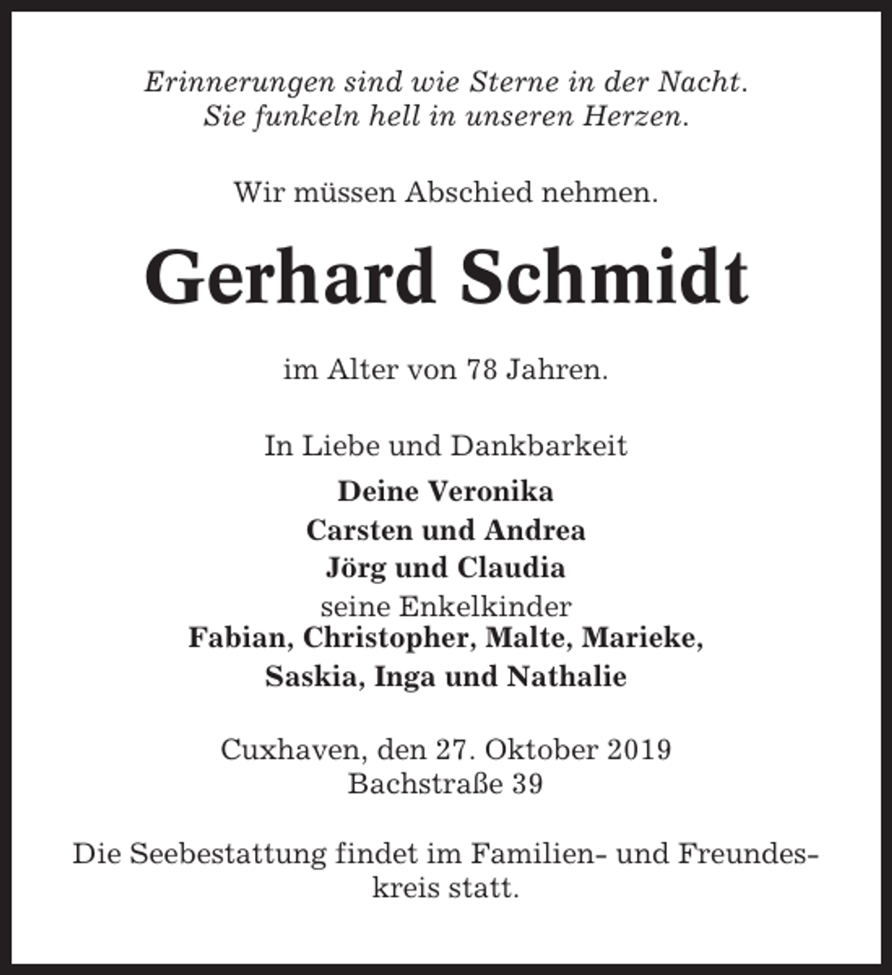 <p>Erinnerungen sind wie Sterne in der Nacht.<br />Sie funkeln hell in unseren Herzen.<br />Wir müssen Abschied nehmen.</p><p>Gerhard Schmidt<br />im Alter von 78 Jahren.<br />In Liebe und Dankbarkeit<br />Deine Veronika<br />Carsten und Andrea<br />Jörg und Claudia<br />seine Enkelkinder<br />Fabian, Christopher, Malte, Marieke,<br />Saskia, Inga und Nathalie<br />Cuxhaven, den 27. Oktober 2019<br />Bachstraße 39<br />Die Seebestattung findet im Familien- und Freundeskreis statt.</p>