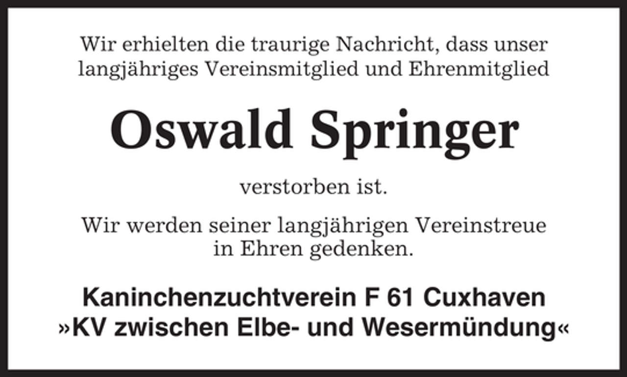<p>Wir erhielten die traurige Nachricht, dass unser<br />langjähriges Vereinsmitglied und Ehrenmitglied</p><p>Oswald Springer<br />verstorben ist.<br />Wir werden seiner langjährigen Vereinstreue<br />in Ehren gedenken.</p><p>Kaninchenzuchtverein F 61 Cuxhaven<br />»KV zwischen Elbe- und Wesermündung«</p>