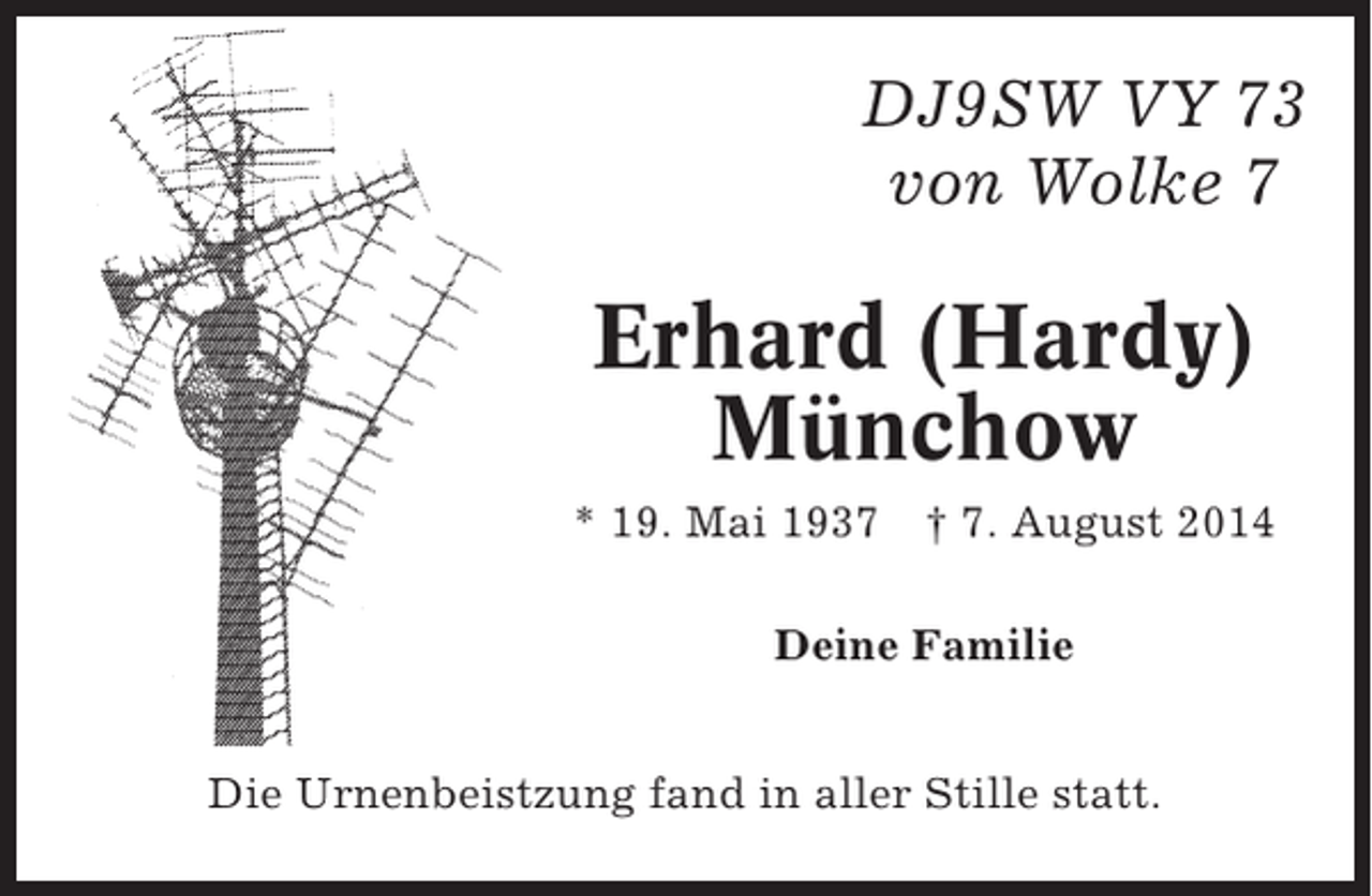 <p>DJ9SW VY 73<br />von Wolke 7</p><p>Erhard (Hardy)<br />Münchow<br />* 19. Mai 1937</p><p>† 7. August 2014</p><p>Deine Familie<br />Die Urnenbeistzung fand in aller Stille statt.</p>