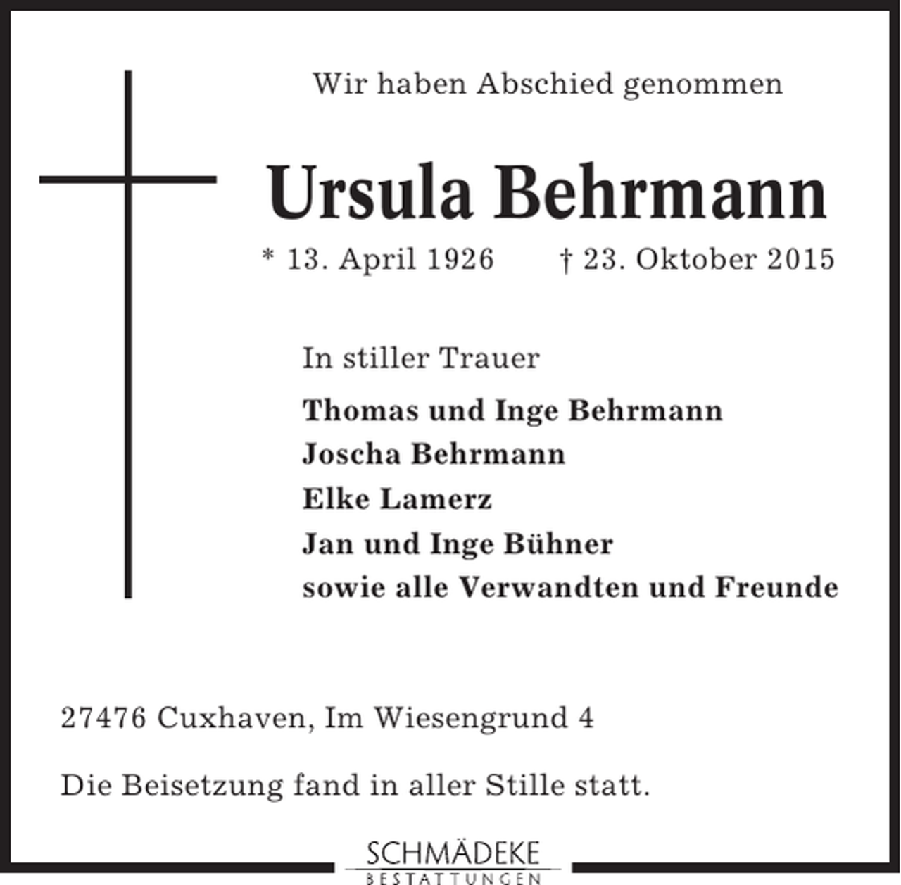<p>Wir haben Abschied genommen</p><p>Ursula Behrmann<br />* 13. April 1926</p><p>† 23. Oktober 2015</p><p>In stiller Trauer<br />Thomas und Inge Behrmann<br />Joscha Behrmann<br />Elke Lamerz<br />Jan und Inge Bühner<br />sowie alle Verwandten und Freunde</p><p>27476 Cuxhaven, Im Wiesengrund 4<br />Die Beisetzung fand in aller Stille statt.</p>