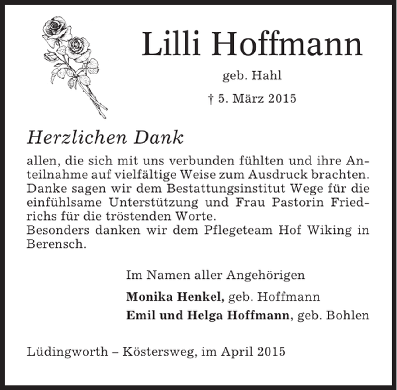 <p>Lilli Hoffmann<br />geb. Hahl<br />† 5. März 2015</p><p>Herzlichen Dank<br />allen, die sich mit uns verbunden fühlten und ihre Anteilnahme auf vielfältige Weise zum Ausdruck brachten.<br />Danke sagen wir dem Bestattungsinstitut Wege für die<br />einfühlsame Unterstützung und Frau Pastorin Friedrichs für die tröstenden Worte.<br />Besonders danken wir dem Pflegeteam Hof Wiking in<br />Berensch.<br />Im Namen aller Angehörigen<br />Monika Henkel, geb. Hoffmann<br />Emil und Helga Hoffmann, geb. Bohlen<br />Lüdingworth – Köstersweg, im April 2015</p>