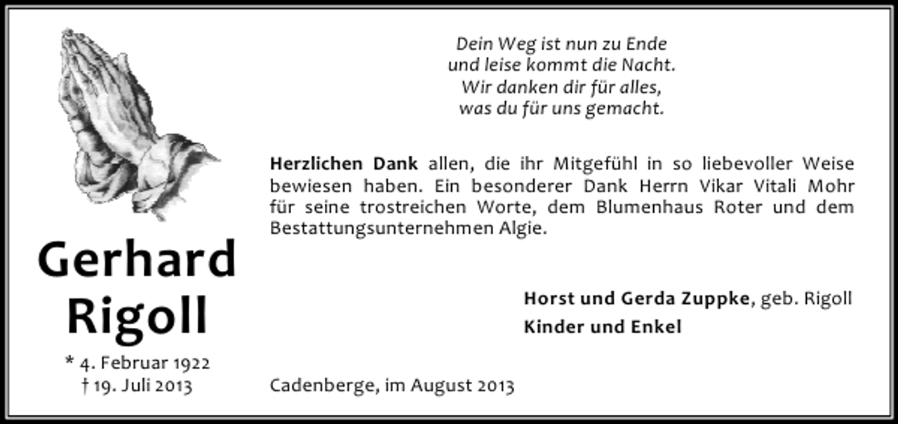 <p>Dein Weg ist nun zu Ende<br />und leise kommt die Nacht.<br />Wir danken dir für alles,<br />was du für uns gemacht.</p><p>Gerhard<br />Rigoll<br />* 4. Februar 1922<br />† 19. Juli 2013</p><p>Herzlichen Dank allen, die ihr Mitgefühl in so liebevoller Weise<br />bewiesen haben. Ein besonderer Dank Herrn Vikar Vitali Mohr<br />für seine trostreichen Worte, dem Blumenhaus Roter und dem<br />Bestattungsunternehmen Algie.<br />Horst und Gerda Zuppke, geb. Rigoll<br />Kinder und Enkel<br />Cadenberge, im August 2013</p>
