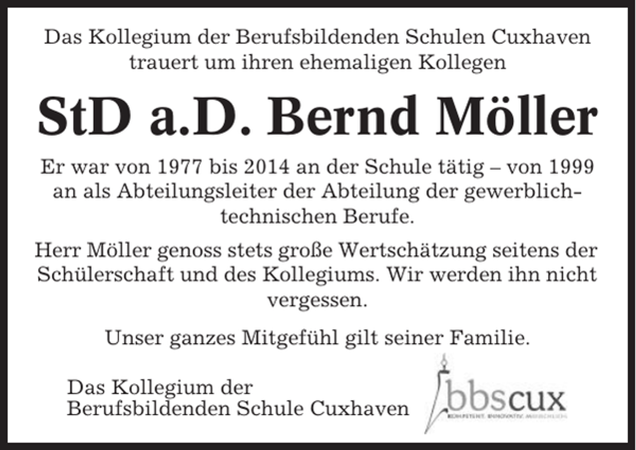 <p>Das Kollegium der Berufsbildenden Schulen Cuxhaven<br />trauert um ihren ehemaligen Kollegen</p><p>StD a.D. Bernd Möller<br />Er war von 1977 bis 2014 an der Schule tätig – von 1999<br />an als Abteilungsleiter der Abteilung der gewerblichtechnischen Berufe.<br />Herr Möller genoss stets große Wertschätzung seitens der<br />Schülerschaft und des Kollegiums. Wir werden ihn nicht<br />vergessen.<br />Unser ganzes Mitgefühl gilt seiner Familie.<br />Das Kollegium der<br />Berufsbildenden Schule Cuxhaven</p>