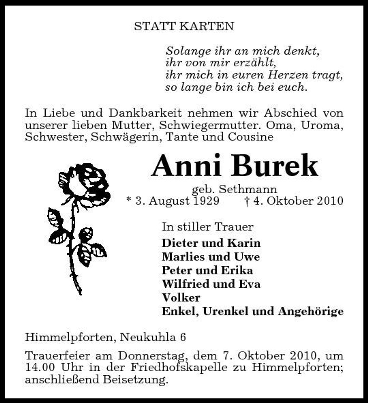<p>STATT KARTEN Solange ihr an mich denkt, ihr von mir erzählt, ihr mich in euren Herzen tragt, so lange bin ich bei euch. In Liebe und Dankbarkeit nehmen wir Abschied von unserer lieben Mutter, Schwiegermutter. Oma, Uroma, Schwester, Schwägerin, Tante und Cousine</p><p>Anni Burek<br />geb. Sethmann * 3. August 1929 † 4. Oktober 2010 In stiller Trauer Dieter und Karin Marlies und Uwe Peter und Erika Wilfried und Eva Volker Enkel, Urenkel und Angehörige Himmelpforten, Neukuhla 6 Trauerfeier am Donnerstag, dem 7. Oktober 2010, um 14.00 Uhr in der Friedhofskapelle zu Himmelpforten; anschließend Beisetzung.</p>