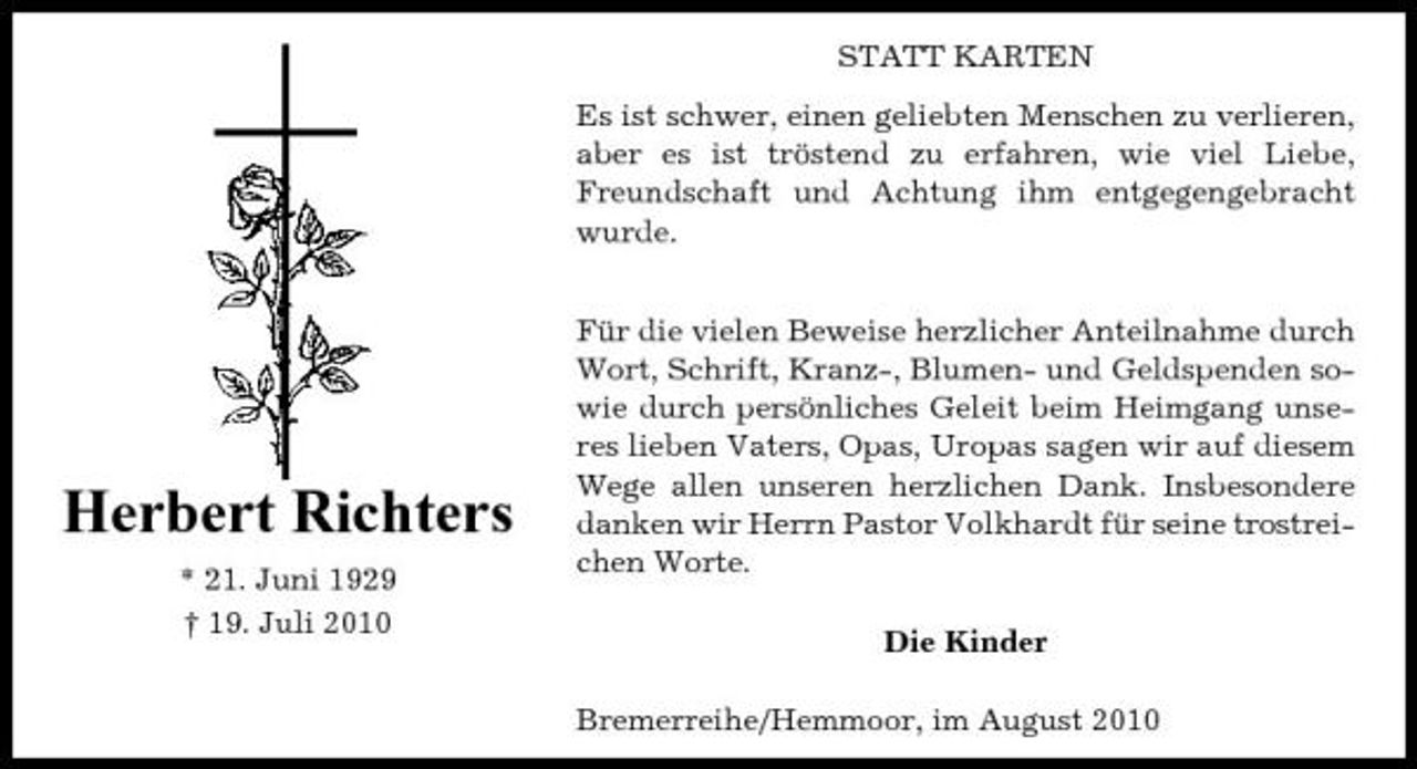 <p>STATT KARTEN Es ist schwer, einen geliebten Menschen zu verlieren, aber es ist tröstend zu erfahren, wie viel Liebe, Freundschaft und Achtung ihm entgegengebracht wurde. Für die vielen Beweise herzlicher Anteilnahme durch Wort, Schrift, Kranz-, Blumen- und Geldspenden sowie durch persönliches Geleit beim Heimgang unseres lieben Vaters, Opas, Uropas sagen wir auf diesem Wege allen unseren herzlichen Dank. Insbesondere danken wir Herrn Pastor Volkhardt für seine trostreichen Worte. Die Kinder Bremerreihe/Hemmoor, im August 2010</p><p>Herbert Richters<br />* 21. Juni 1929 † 19. Juli 2010</p>