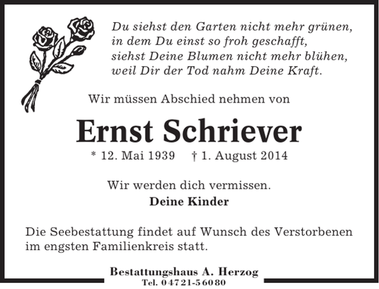 <p>Du siehst den Garten nicht mehr grünen,<br />in dem Du einst so froh geschafft,<br />siehst Deine Blumen nicht mehr blühen,<br />weil Dir der Tod nahm Deine Kraft.<br />Wir müssen Abschied nehmen von</p><p>Ernst Schriever<br />* 12. Mai 1939</p><p>† 1. August 2014</p><p>Wir werden dich vermissen.<br />Deine Kinder<br />Die Seebestattung findet auf Wunsch des Verstorbenen<br />im engsten Familienkreis statt.<br />Bestattungshaus A. Herzog<br />Tel. 0 47 21-5 60 80</p>