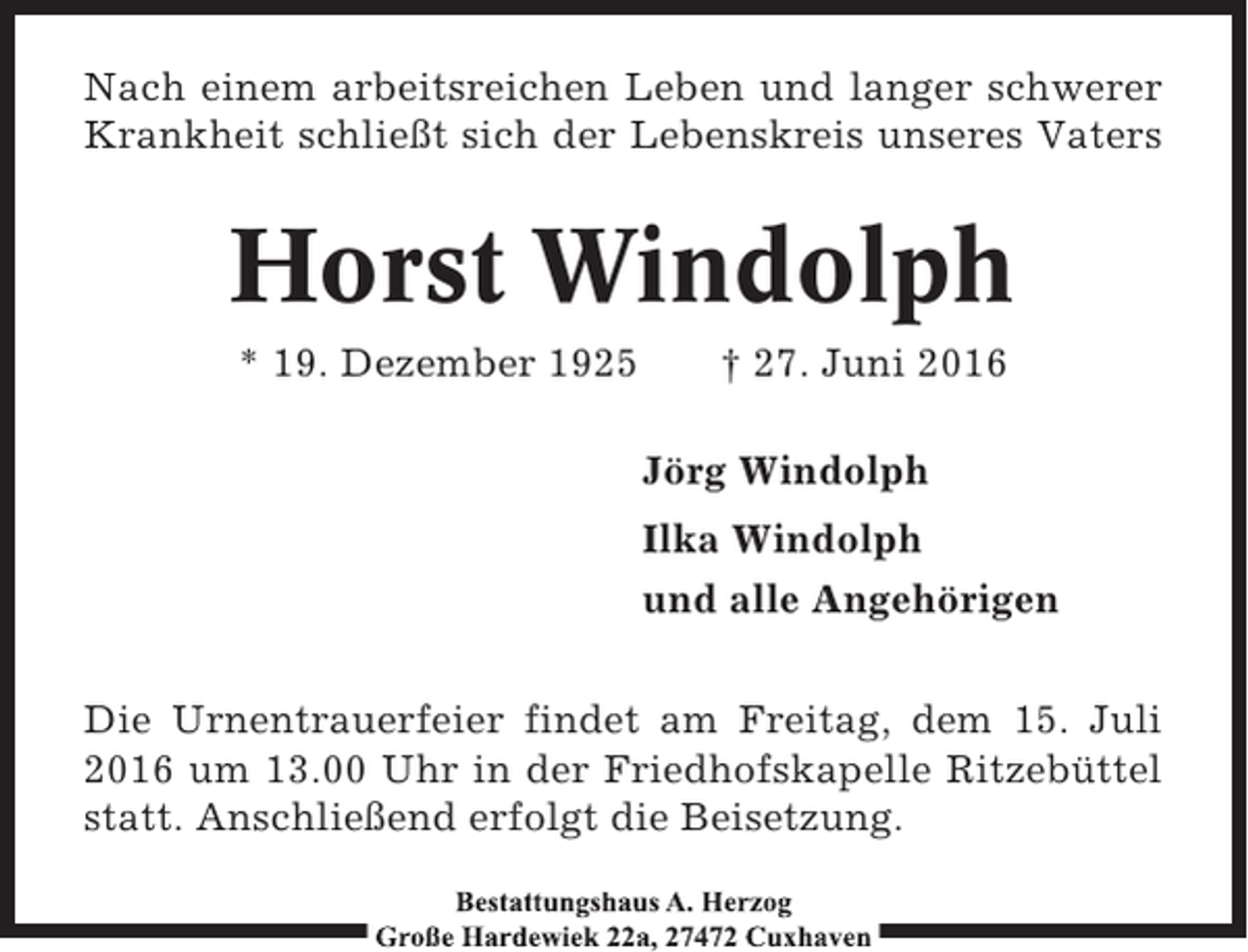 <p>Nach einem arbeitsreichen Leben und langer schwerer<br />Krankheit schließt sich der Lebenskreis unseres Vaters</p><p>Horst Windolph<br />* 19. Dezember 1925</p><p>† 27. Juni 2016<br />Jörg Windolph<br />Ilka Windolph<br />und alle Angehörigen</p><p>Die Urnentrauerfeier findet am Freitag, dem 15. Juli<br />2016 um 13.00 Uhr in der Friedhofskapelle Ritzebüttel<br />statt. Anschließend erfolgt die Beisetzung.</p>