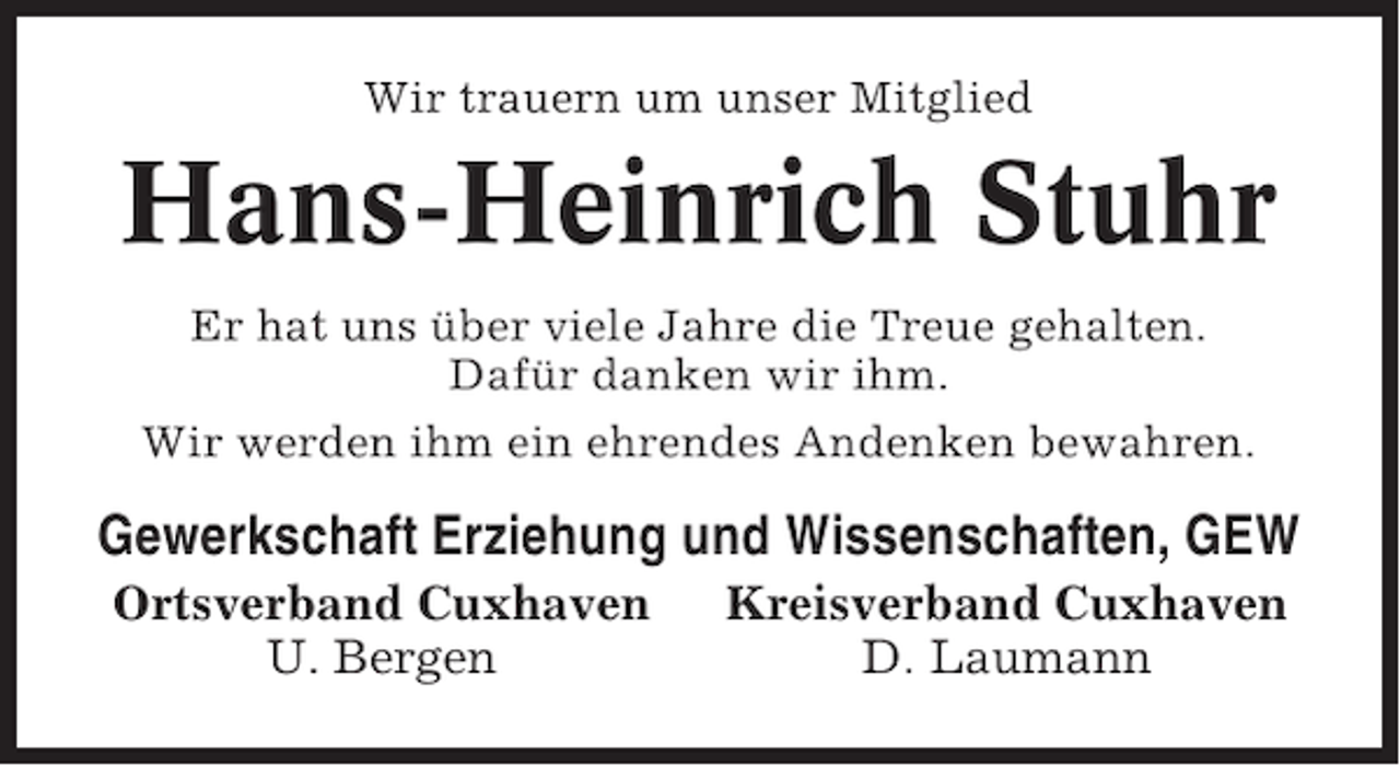 <p>Wir trauern um unser Mitglied</p><p>Hans-Heinrich Stuhr<br />Er hat uns über viele Jahre die Treue gehalten.<br />Dafür danken wir ihm.<br />Wir werden ihm ein ehrendes Andenken bewahren.</p><p>Gewerkschaft Erziehung und Wissenschaften, GEW<br />Ortsverband Cuxhaven<br />U. Bergen</p><p>Kreisverband Cuxhaven<br />D. Laumann</p>