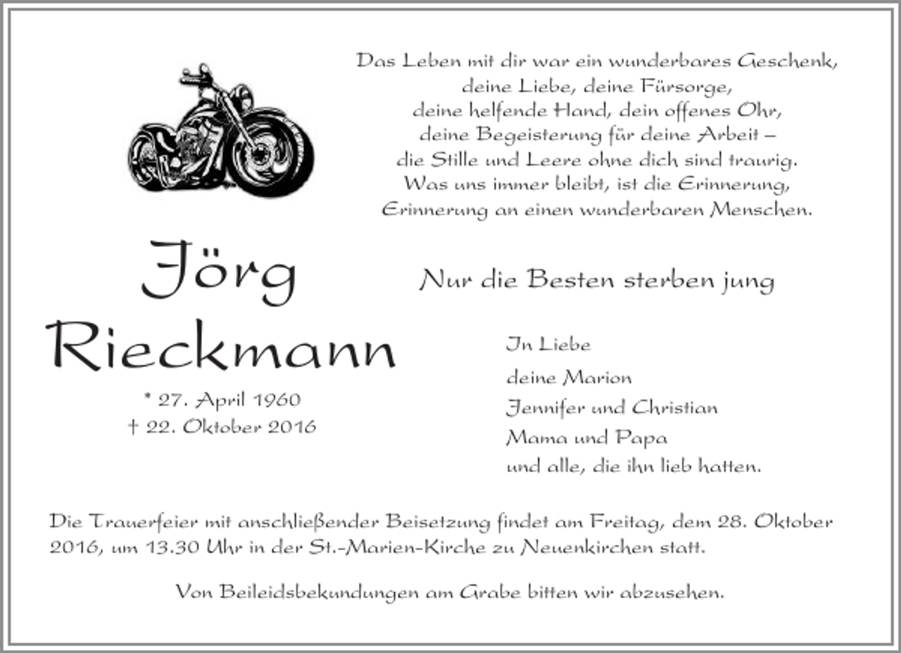 <p>Das Leben mit dir war ein wunderbares Geschenk,<br />deine Liebe, deine Fürsorge,<br />deine helfende Hand, dein offenes Ohr,<br />deine Begeisterung für deine Arbeit –<br />die Stille und Leere ohne dich sind traurig.<br />Was uns immer bleibt, ist die Erinnerung,<br />Erinnerung an einen wunderbaren Menschen.</p><p>Jörg<br />Rieckmann<br />* 27. April 1960<br />† 22. Oktober 2016</p><p>Nur die Besten sterben jung<br />In Liebe<br />deine Marion<br />Jennifer und Christian<br />Mama und Papa<br />und alle, die ihn lieb hatten.</p><p>Die Trauerfeier mit anschließender Beisetzung findet am Freitag, dem 28. Oktober<br />2016, um 13.30 Uhr in der St.-Marien-Kirche zu Neuenkirchen statt.<br />Von Beileidsbekundungen am Grabe bitten wir abzusehen.</p>