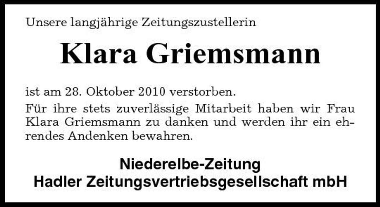 <p>Unsere langjährige Zeitungszustellerin</p><p>Klara Griemsmann<br />ist am 28. Oktober 2010 verstorben. Für ihre stets zuverlässige Mitarbeit haben wir Frau Klara Griemsmann zu danken und werden ihr ein ehrendes Andenken bewahren.</p><p>Niederelbe-Zeitung Hadler Zeitungsvertriebsgesellschaft mbH</p>