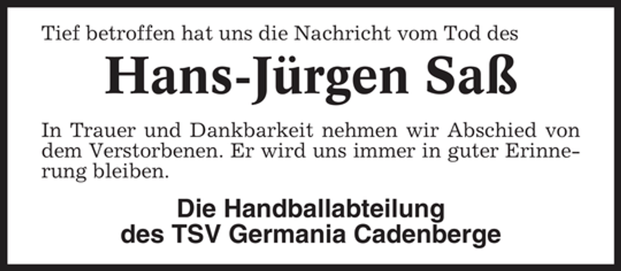 <p>Tief betroffen hat uns die Nachricht vom Tod des</p><p>Hans-Jürgen Saß<br />In Trauer und Dankbarkeit nehmen wir Abschied von dem Verstorbenen. Er wird uns immer in guter Erinnerung bleiben.</p><p>Die Handballabteilung des TSV Germania Cadenberge</p>