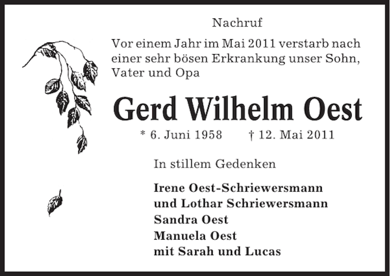 <p>Nachruf<br />Vor einem Jahr im Mai 2011 verstarb nach<br />einer sehr bösen Erkrankung unser Sohn,<br />Vater und Opa</p><p>Gerd Wilhelm Oest<br />* 6. Juni 1958</p><p>† 12. Mai 2011</p><p>In stillem Gedenken<br />Irene Oest-Schriewersmann<br />und Lothar Schriewersmann<br />Sandra Oest<br />Manuela Oest<br />mit Sarah und Lucas</p>