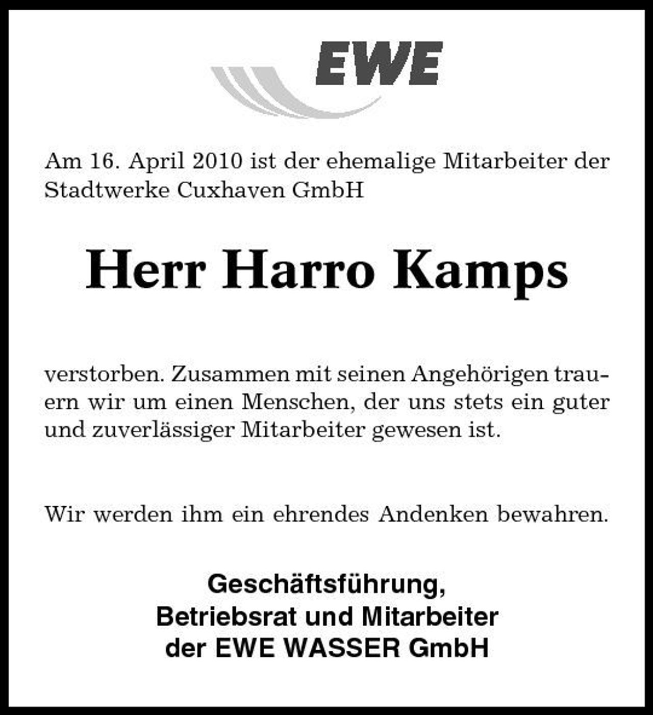 <p>Am 16. April 2010 ist der ehemalige Mitarbeiter der Stadtwerke Cuxhaven GmbH</p><p>Herr Harro Kamps<br />verstorben. Zusammen mit seinen Angehörigen trauern wir um einen Menschen, der uns stets ein guter und zuverlässiger Mitarbeiter gewesen ist.</p><p>Wir werden ihm ein ehrendes Andenken bewahren.</p><p>Geschäftsführung, Betriebsrat und Mitarbeiter der EWE WASSER GmbH</p>