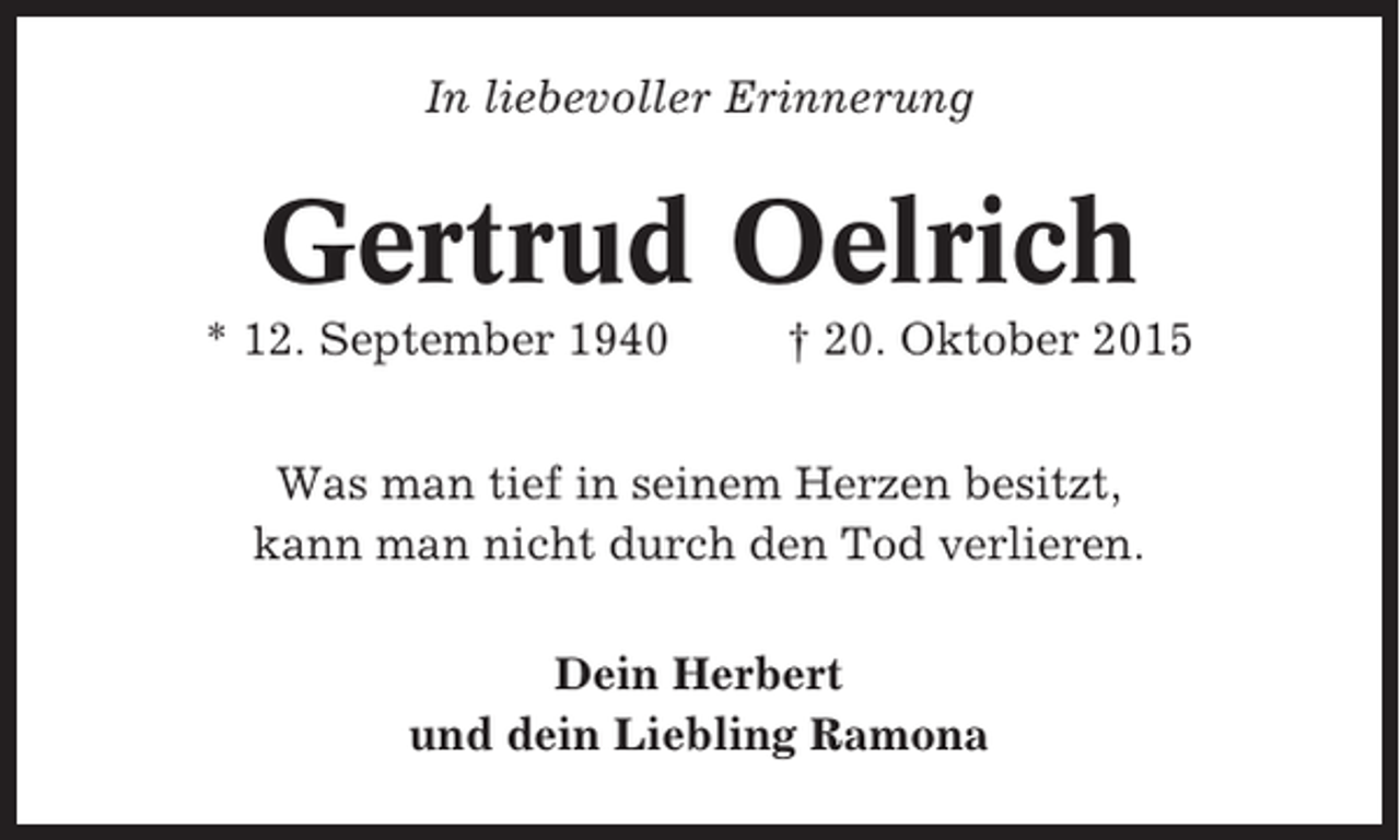 <p>In liebevoller Erinnerung</p><p>Gertrud Oelrich<br />* 12. September 1940</p><p>† 20. Oktober 2015</p><p>Was man tief in seinem Herzen besitzt,<br />kann man nicht durch den Tod verlieren.<br />Dein Herbert<br />und dein Liebling Ramona</p>