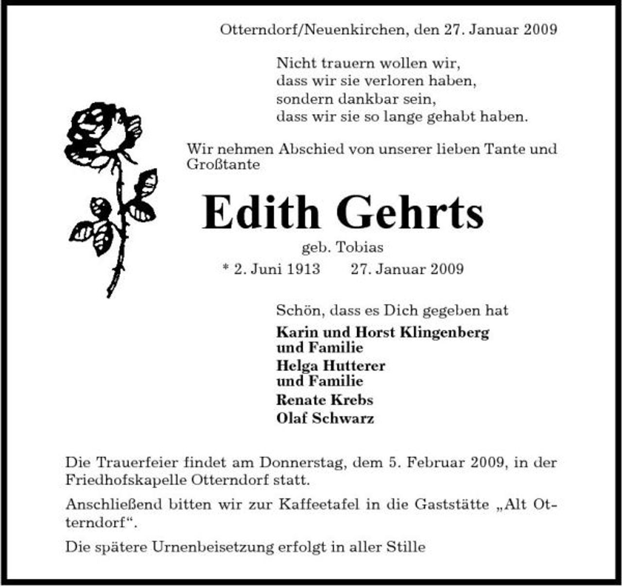 <p>Otterndorf/Neuenkirchen, den 27. Januar 2009 Nicht trauern wollen wir, dass wir sie verloren haben, sondern dankbar sein, dass wir sie so lange gehabt haben. Wir nehmen Abschied von unserer lieben Tante und Großtante</p><p>Edith Gehrts<br />geb. Tobias * 2. Juni 1913 27. Januar 2009 Schön, dass es Dich gegeben hat Karin und Horst Klingenberg und Familie Helga Hutterer und Familie Renate Krebs Olaf Schwarz Die Trauerfeier findet am Donnerstag, dem 5. Februar 2009, in der Friedhofskapelle Otterndorf statt. Anschließend bitten wir zur Kaffeetafel in die Gaststätte „Alt Otterndorf“. Die spätere Urnenbeisetzung erfolgt in aller Stille</p>