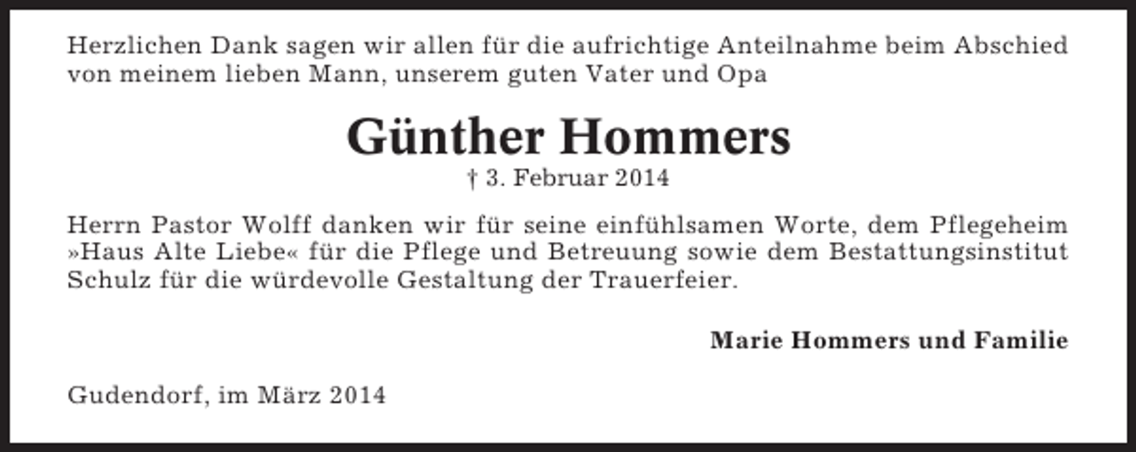 <p>Herzlichen Dank sagen wir allen für die aufrichtige Anteilnahme beim Abschied<br />von meinem lieben Mann, unserem guten Vater und Opa</p><p>Günther Hommers<br />† 3. Februar 2014</p><p>Herrn Pastor Wolff danken wir für seine einfühlsamen Worte, dem Pflegeheim<br />»Haus Alte Liebe« für die Pflege und Betreuung sowie dem Bestattungsinstitut<br />Schulz für die würdevolle Gestaltung der Trauerfeier.<br />Marie Hommers und Familie<br />Gudendorf, im März 2014</p>