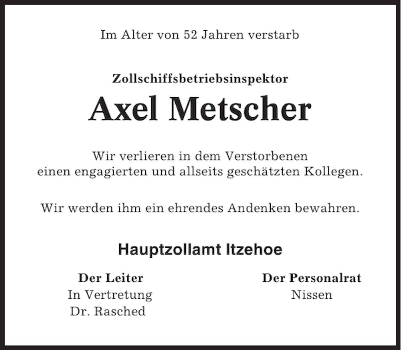 <p>Im Alter von 52 Jahren verstarb<br />Zollschiffsbetriebsinspektor</p><p>Axel Metscher<br />Wir verlieren in dem Verstorbenen<br />einen engagierten und allseits geschätzten Kollegen.<br />Wir werden ihm ein ehrendes Andenken bewahren.</p><p>Hauptzollamt Itzehoe<br />Der Leiter<br />In Vertretung<br />Dr. Rasched</p><p>Der Personalrat<br />Nissen</p>
