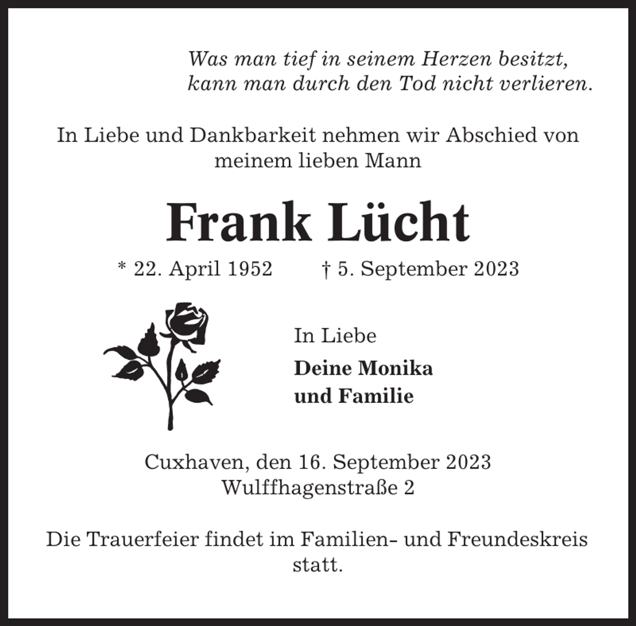 <p>Was man tief in seinem Herzen besitzt,<br />kann man durch den Tod nicht verlieren.<br />In Liebe und Dankbarkeit nehmen wir Abschied von<br />meinem lieben Mann</p><p>Frank Lücht<br />* 22. April 1952</p><p>† 5. September 2023<br />In Liebe<br />Deine Monika<br />und Familie</p><p>Cuxhaven, den 16. September 2023<br />Wulffhagenstraße 2<br />Die Trauerfeier findet im Familien- und Freundeskreis<br />statt.</p>