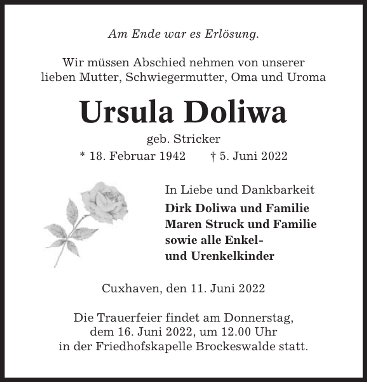 <p>Am Ende war es Erlösung.<br />Wir müssen Abschied nehmen von unserer<br />lieben Mutter, Schwiegermutter, Oma und Uroma</p><p>Ursula Doliwa<br />geb. Stricker<br />* 18. Februar 1942<br />† 5. Juni 2022<br />In Liebe und Dankbarkeit<br />Dirk Doliwa und Familie<br />Maren Struck und Familie<br />sowie alle Enkelund Urenkelkinder<br />Cuxhaven, den 11. Juni 2022<br />Die Trauerfeier findet am Donnerstag,<br />dem 16. Juni 2022, um 12.00 Uhr<br />in der Friedhofskapelle Brockeswalde statt.</p>