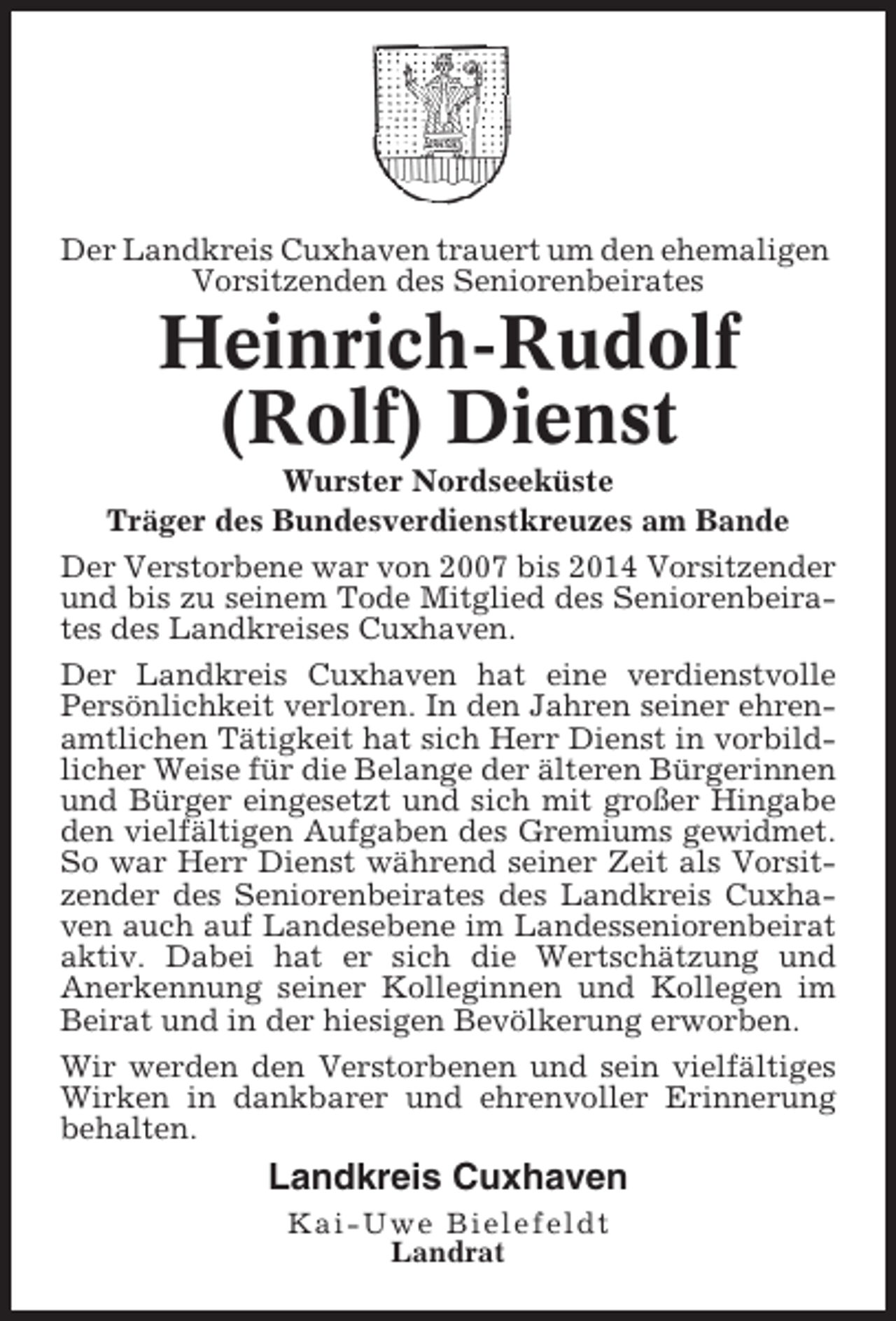 <p>Der Landkreis Cuxhaven trauert um den ehemaligen<br />Vorsitzenden des Seniorenbeirates</p><p>Heinrich-Rudolf<br />(Rolf) Dienst<br />Wurster Nordseeküste<br />Träger des Bundesverdienstkreuzes am Bande<br />Der Verstorbene war von 2007 bis 2014 Vorsitzender<br />und bis zu seinem Tode Mitglied des Seniorenbeirates des Landkreises Cuxhaven.<br />Der Landkreis Cuxhaven hat eine verdienstvolle<br />Persönlichkeit verloren. In den Jahren seiner ehrenamtlichen Tätigkeit hat sich Herr Dienst in vorbildlicher Weise für die Belange der älteren Bürgerinnen<br />und Bürger eingesetzt und sich mit großer Hingabe<br />den vielfältigen Aufgaben des Gremiums gewidmet.<br />So war Herr Dienst während seiner Zeit als Vorsitzender des Seniorenbeirates des Landkreis Cuxhaven auch auf Landesebene im Landesseniorenbeirat<br />aktiv. Dabei hat er sich die Wertschätzung und<br />Anerkennung seiner Kolleginnen und Kollegen im<br />Beirat und in der hiesigen Bevölkerung erworben.<br />Wir werden den Verstorbenen und sein vielfältiges<br />Wirken in dankbarer und ehrenvoller Erinnerung<br />behalten.</p><p>Landkreis Cuxhaven<br />Kai-Uwe Bielefeldt<br />Landrat</p>