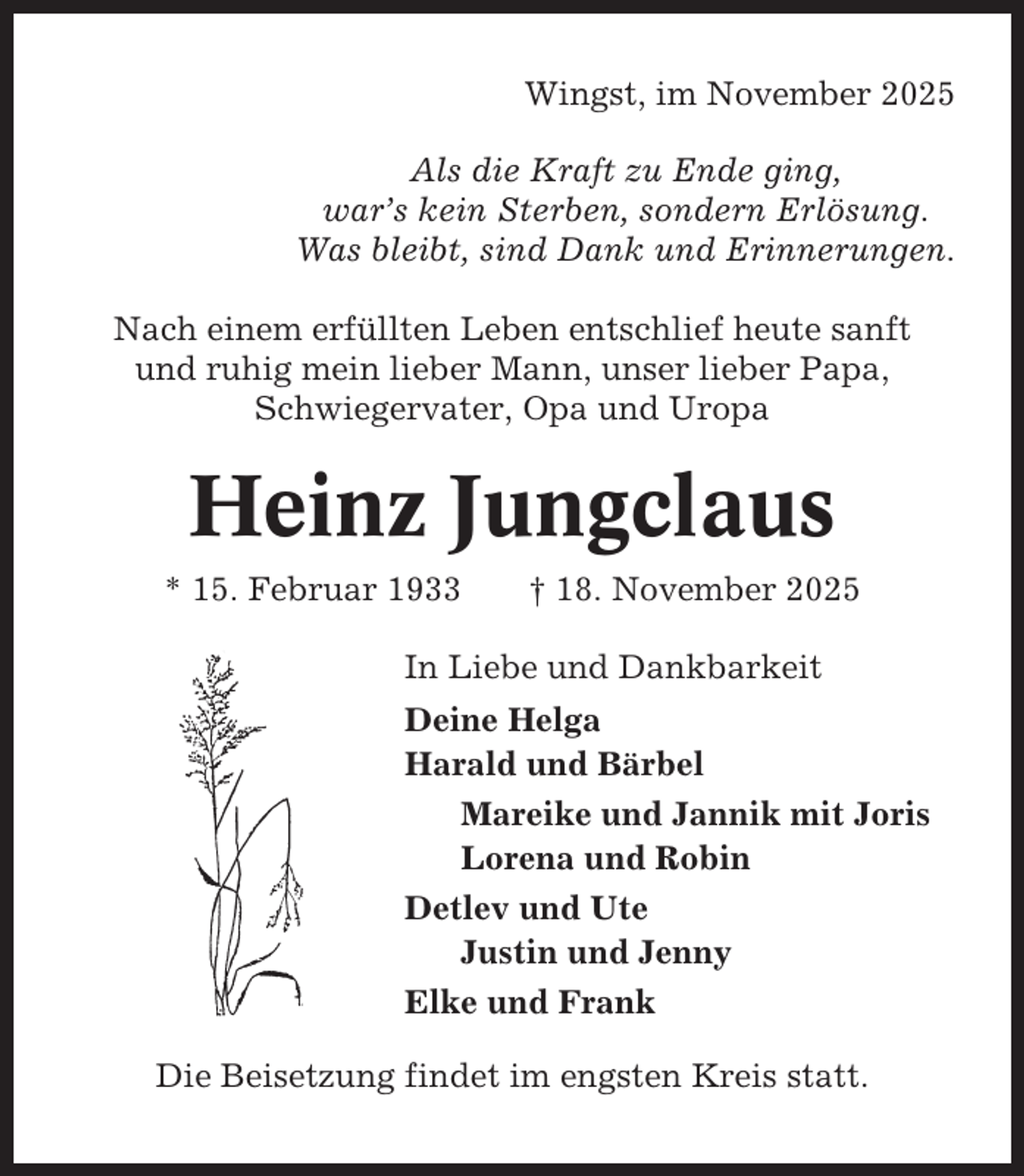 <p>Wingst, im November 2025<br />Als die Kraft zu Ende ging,<br />war’s kein Sterben, sondern Erlösung.<br />Was bleibt, sind Dank und Erinnerungen.<br />Nach einem erfüllten Leben entschlief heute sanft<br />und ruhig mein lieber Mann, unser lieber Papa,<br />Schwiegervater, Opa und Uropa</p><p>Heinz Jungclaus<br />* 15. Februar 1933</p><p>† 18. November 2025</p><p>In Liebe und Dankbarkeit<br />Deine Helga<br />Harald und Bärbel<br />Mareike und Jannik mit Joris<br />Lorena und Robin<br />Detlev und Ute<br />Justin und Jenny<br />Elke und Frank<br />Die Beisetzung findet im engsten Kreis statt.</p>