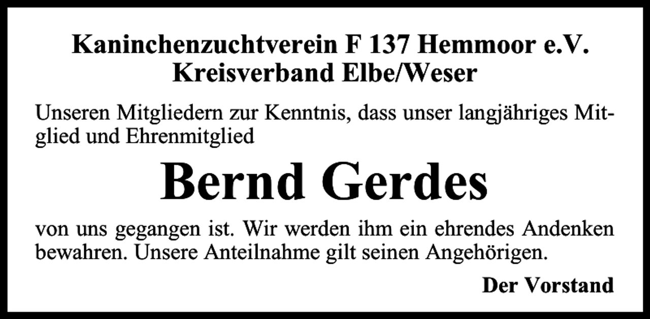 <p>Kaninchenzuchtverein F 137 Hemmoor e.V.<br />Kreisverband Elbe/Weser<br />Unseren Mitgliedern zur Kenntnis, dass unser langjähriges Mitglied und Ehrenmitglied</p><p>Bernd Gerdes</p><p>von uns gegangen ist. Wir werden ihm ein ehrendes Andenken<br />bewahren. Unsere Anteilnahme gilt seinen Angehörigen.<br />Der Vorstand</p>