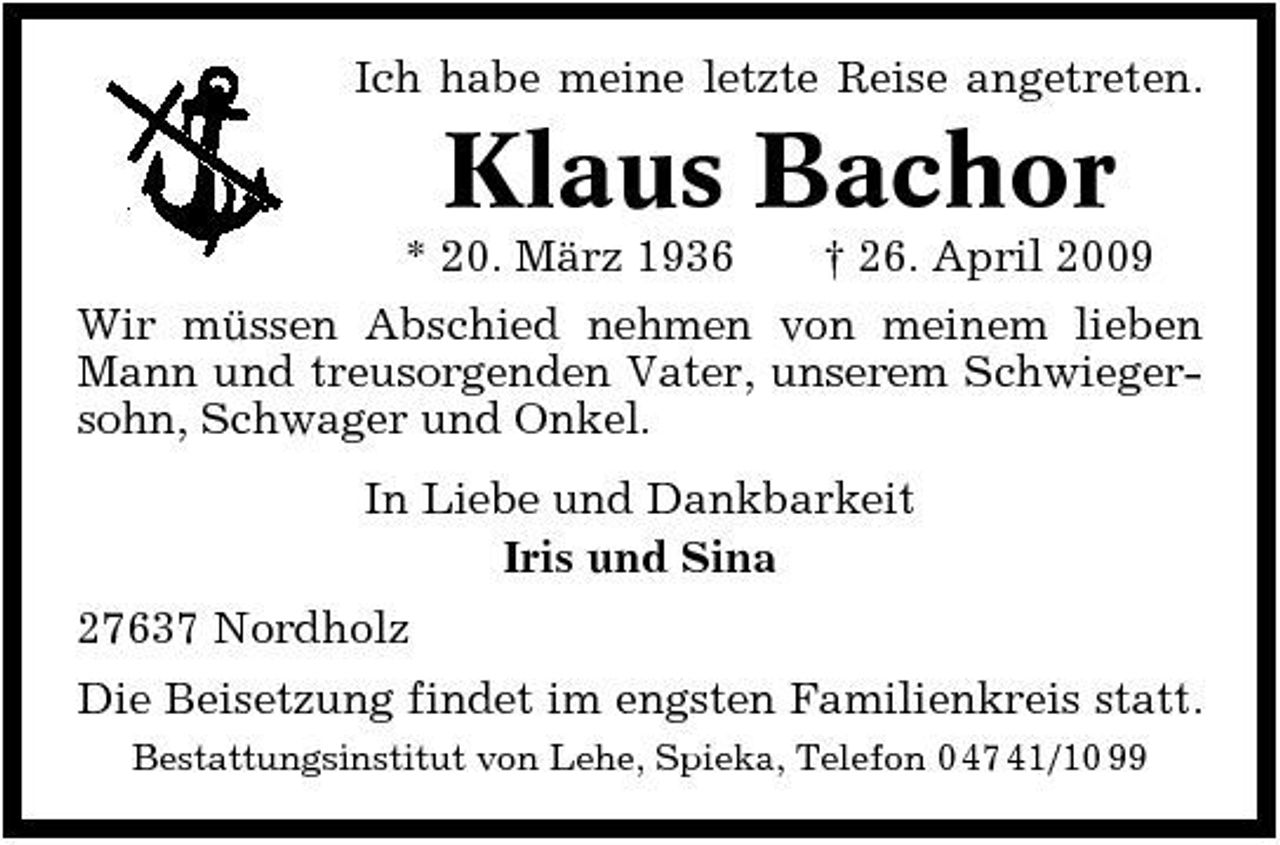 <p>Ich habe meine letzte Reise angetreten.</p><p>Klaus Bachor<br />* 20. März 1936 † 26. April 2009 Wir müssen Abschied nehmen von meinem lieben Mann und treusorgenden Vater, unserem Schwiegersohn, Schwager und Onkel. In Liebe und Dankbarkeit Iris und Sina 27637 Nordholz Die Beisetzung findet im engsten Familienkreis statt.<br />Bestattungsinstitut von Lehe, Spieka, Telefon 0 47 41/10 99</p>
