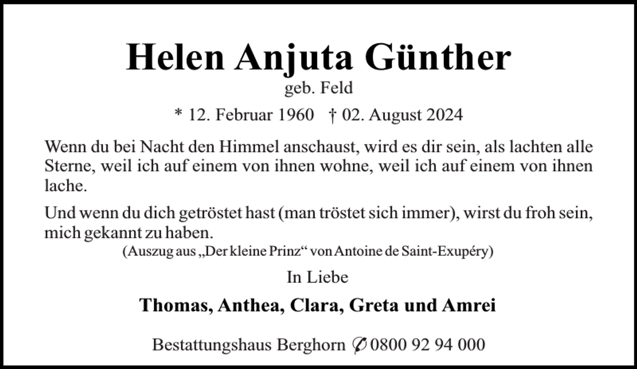 <p>Helen Anjuta Günther<br />geb. Feld</p><p>* 12. Februar 1960 † 02. August 2024<br />Wenn du bei Nacht den Himmel anschaust, wird es dir sein, als lachten alle<br />Sterne, weil ich auf einem von ihnen wohne, weil ich auf einem von ihnen<br />lache.<br />Und wenn du dich getröstet hast (man tröstet sich immer), wirst du froh sein,<br />mich gekannt zu haben.<br />(Auszug aus „Der kleine Prinz“ vonAntoine de Saint-Exupéry)</p><p>In Liebe</p><p>Thomas, Anthea, Clara, Greta und Amrei<br />Bestattungshaus Berghorn * 0800 92 94 000</p>