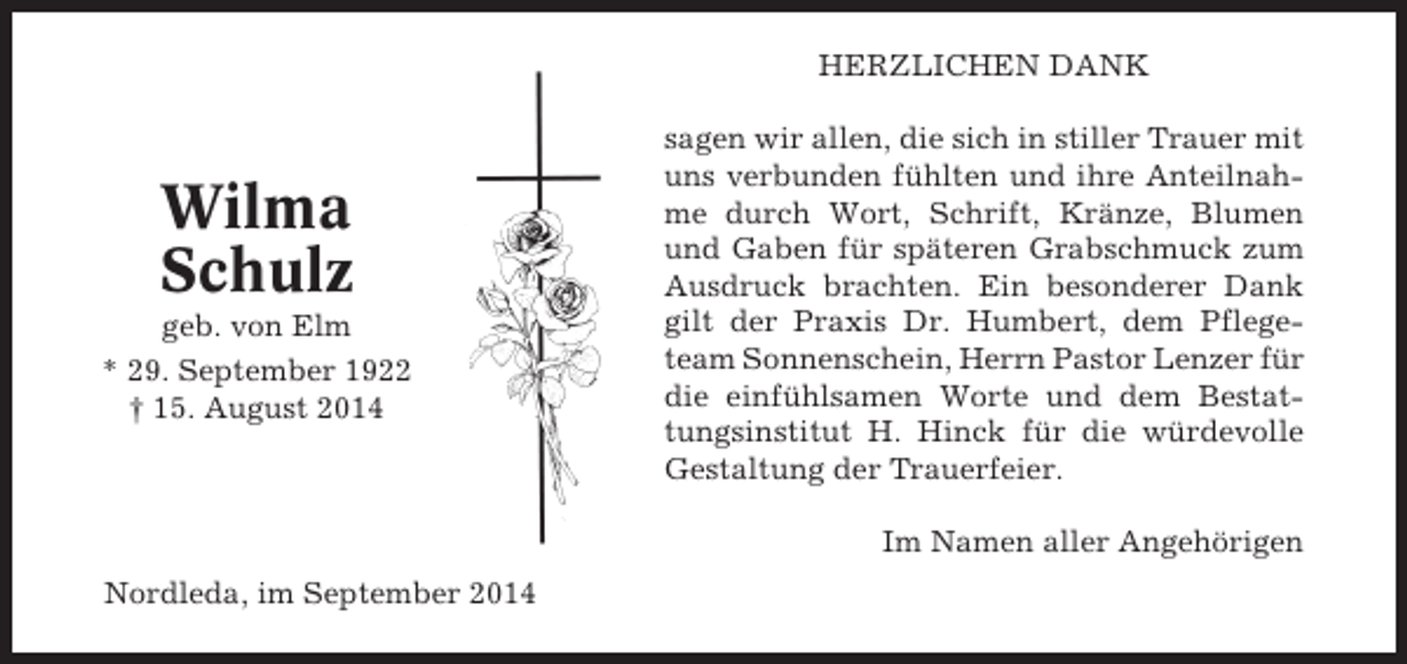 <p>HERZLICHEN DANK</p><p>Wilma<br />Schulz<br />geb. von Elm<br />* 29. September 1922<br />† 15. August 2014</p><p>sagen wir allen, die sich in stiller Trauer mit<br />uns verbunden fühlten und ihre Anteilnahme durch Wort, Schrift, Kränze, Blumen<br />und Gaben für späteren Grabschmuck zum<br />Ausdruck brachten. Ein besonderer Dank<br />gilt der Praxis Dr. Humbert, dem Pflegeteam Sonnenschein, Herrn Pastor Lenzer für<br />die einfühlsamen Worte und dem Bestattungsinstitut H. Hinck für die würdevolle<br />Gestaltung der Trauerfeier.<br />Im Namen aller Angehörigen</p><p>Nordleda, im September 2014</p>