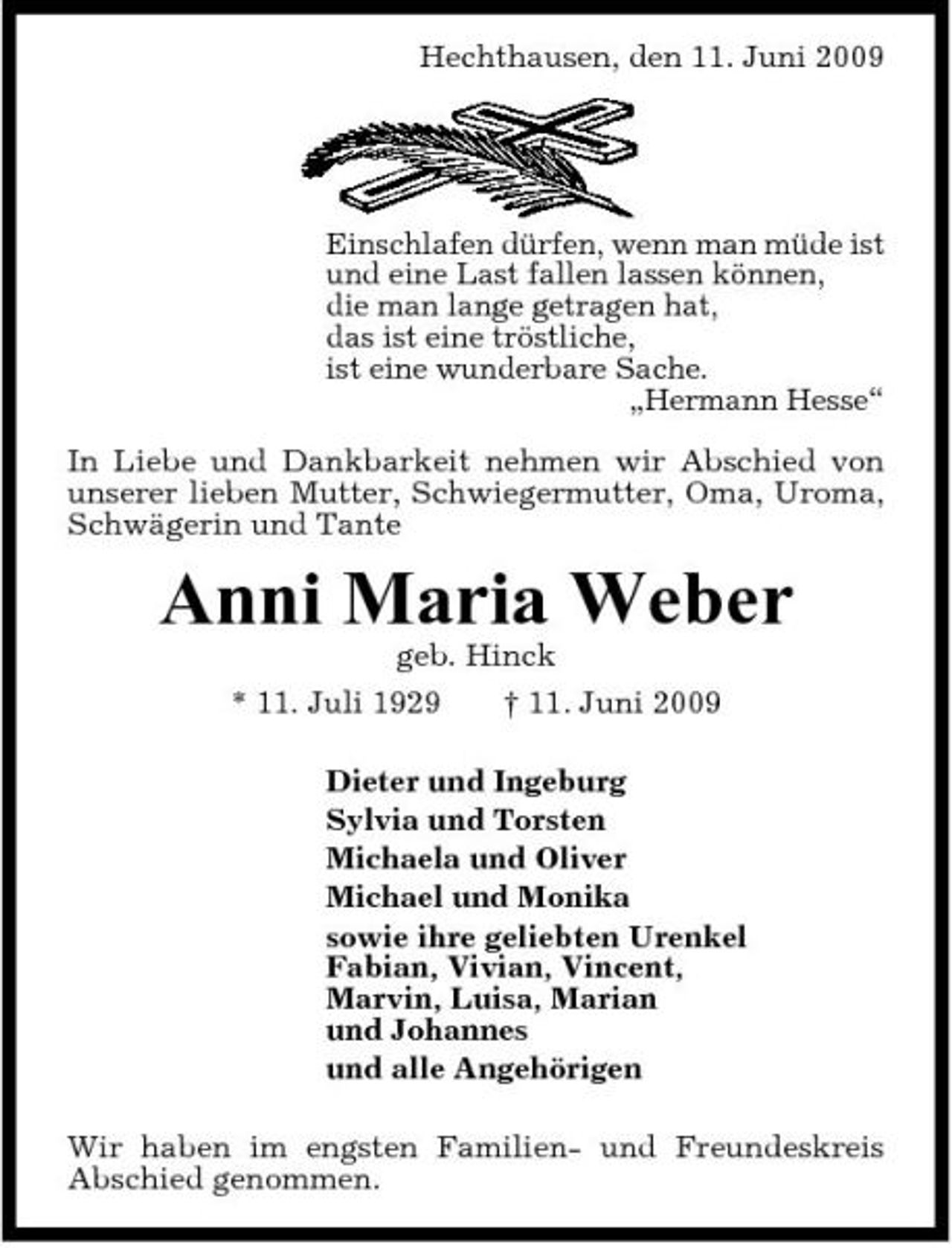 <p>Hechthausen, den 11. Juni 2009</p><p>Einschlafen dürfen, wenn man müde ist und eine Last fallen lassen können, die man lange getragen hat, das ist eine tröstliche, ist eine wunderbare Sache. „Hermann Hesse“ In Liebe und Dankbarkeit nehmen wir Abschied von unserer lieben Mutter, Schwiegermutter, Oma, Uroma, Schwägerin und Tante</p><p>Anni Maria Weber<br />geb. Hinck * 11. Juli 1929 † 11. Juni 2009 Dieter und Ingeburg Sylvia und Torsten Michaela und Oliver Michael und Monika sowie ihre geliebten Urenkel Fabian, Vivian, Vincent, Marvin, Luisa, Marian und Johannes und alle Angehörigen Wir haben im engsten Familien- und Freundeskreis Abschied genommen.</p>