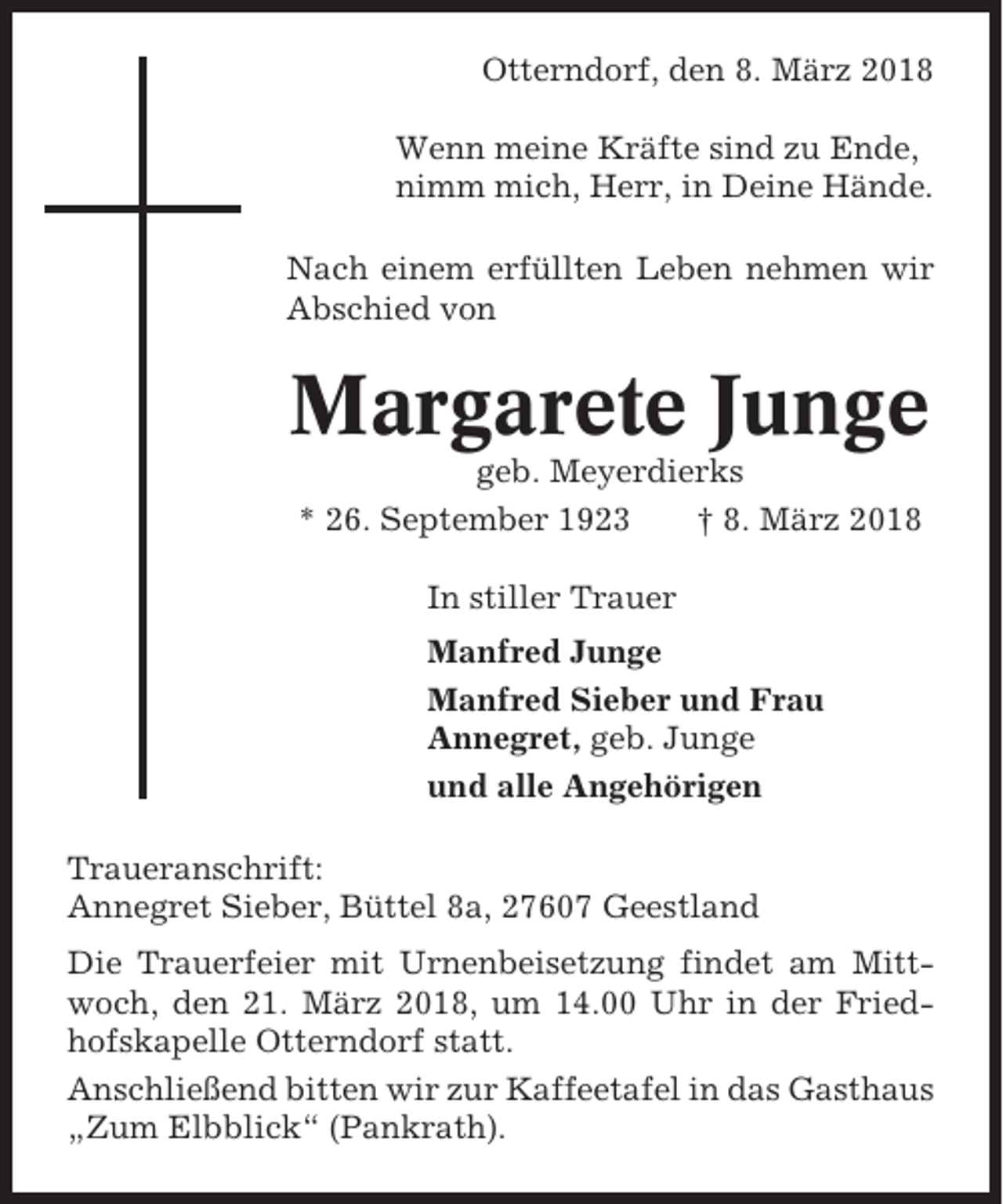 <p>Otterndorf, den 8. März 2018<br />Wenn meine Kräfte sind zu Ende,<br />nimm mich, Herr, in Deine Hände.<br />Nach einem erfüllten Leben nehmen wir<br />Abschied von</p><p>Margarete Junge<br />geb. Meyerdierks<br />* 26. September 1923<br />† 8. März 2018<br />In stiller Trauer<br />Manfred Junge<br />Manfred Sieber und Frau<br />Annegret, geb. Junge<br />und alle Angehörigen<br />Traueranschrift:<br />Annegret Sieber, Büttel 8a, 27607 Geestland<br />Die Trauerfeier mit Urnenbeisetzung findet am Mittwoch, den 21. März 2018, um 14.00 Uhr in der Friedhofskapelle Otterndorf statt.<br />Anschließend bitten wir zur Kaffeetafel in das Gasthaus<br />„Zum Elbblick“ (Pankrath).</p>