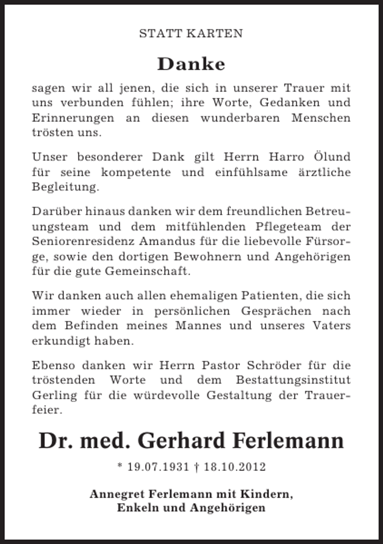 <p>STATT KARTEN</p><p>Danke<br />sagen wir all jenen, die sich in unserer Trauer mit<br />uns verbunden fühlen; ihre Worte, Gedanken und<br />Erinnerungen an diesen wunderbaren Menschen<br />trösten uns.<br />Unser besonderer Dank gilt Herrn Harro Ölund<br />für seine kompetente und einfühlsame ärztliche<br />Begleitung.<br />Darüber hinaus danken wir dem freundlichen Betreuungsteam und dem mitfühlenden Pflegeteam der<br />Seniorenresidenz Amandus für die liebevolle Fürsorge, sowie den dortigen Bewohnern und Angehörigen<br />für die gute Gemeinschaft.<br />Wir danken auch allen ehemaligen Patienten, die sich<br />immer wieder in persönlichen Gesprächen nach<br />dem Befinden meines Mannes und unseres Vaters<br />erkundigt haben.<br />Ebenso danken wir Herrn Pastor Schröder für die<br />tröstenden Worte und dem Bestattungsinstitut<br />Gerling für die würdevolle Gestaltung der Trauerfeier.</p><p>Dr. med. Gerhard Ferlemann<br />* 19.07.1931 † 18.10.2012<br />Annegret Ferlemann mit Kindern,<br />Enkeln und Angehörigen</p>