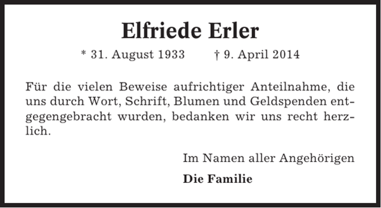 <p>Elfriede Erler<br />* 31. August 1933</p><p>† 9. April 2014</p><p>Für die vielen Beweise aufrichtiger Anteilnahme, die<br />uns durch Wort, Schrift, Blumen und Geldspenden entgegengebracht wurden, bedanken wir uns recht herzlich.<br />Im Namen aller Angehörigen<br />Die Familie</p>