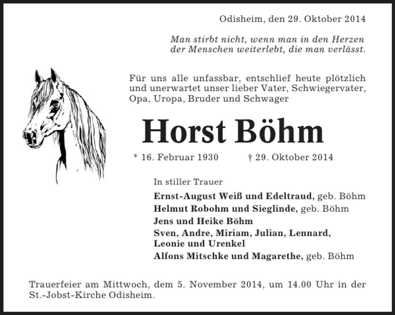 <p>Odisheim, den 29. Oktober 2014<br />Man stirbt nicht, wenn man in den Herzen<br />der Menschen weiterlebt, die man verlässt.<br />Für uns alle unfassbar, entschlief heute plötzlich<br />und unerwartet unser lieber Vater, Schwiegervater,<br />Opa, Uropa, Bruder und Schwager</p><p>Horst Böhm<br />* 16. Februar 1930</p><p>† 29. Oktober 2014</p><p>In stiller Trauer</p><p>Ernst-August Weiß und Edeltraud, geb. Böhm<br />Helmut Robohm und Sieglinde, geb. Böhm<br />Jens und Heike Böhm<br />Sven, Andre, Miriam, Julian, Lennard,<br />Leonie und Urenkel<br />Alfons Mitschke und Magarethe, geb. Böhm<br />Trauerfeier am Mittwoch, dem 5. November 2014, um 14.00 Uhr in der<br />St.-Jobst-Kirche Odisheim.</p>