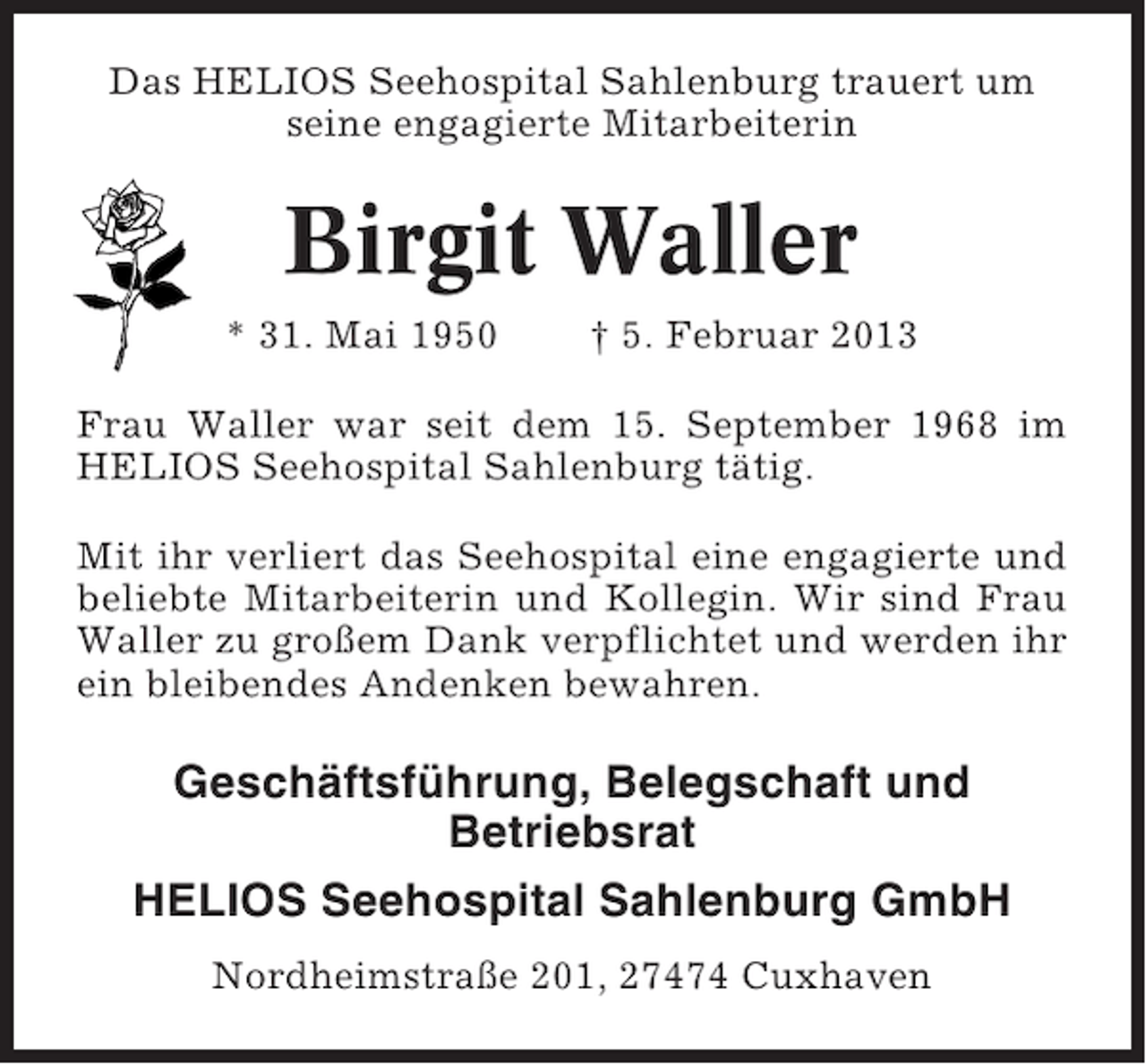 <p>Das HELIOS Seehospital Sahlenburg trauert um<br />seine engagierte Mitarbeiterin</p><p>Birgit Waller<br />* 31. Mai 1950</p><p>† 5. Februar 2013</p><p>Frau Waller war seit dem 15. September 1968 im<br />HELIOS Seehospital Sahlenburg tätig.<br />Mit ihr verliert das Seehospital eine engagierte und<br />beliebte Mitarbeiterin und Kollegin. Wir sind Frau<br />Waller zu großem Dank verpflichtet und werden ihr<br />ein bleibendes Andenken bewahren.</p><p>Geschäftsführung, Belegschaft und<br />Betriebsrat<br />HELIOS Seehospital Sahlenburg GmbH<br />Nordheimstraße 201, 27474 Cuxhaven</p>