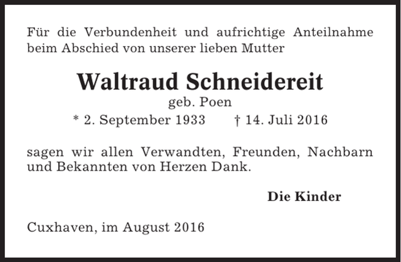 <p>Für die Verbundenheit und aufrichtige Anteilnahme<br />beim Abschied von unserer lieben Mutter</p><p>Waltraud Schneidereit<br />geb. Poen<br />* 2. September 1933<br />† 14. Juli 2016<br />sagen wir allen Verwandten, Freunden, Nachbarn<br />und Bekannten von Herzen Dank.<br />Die Kinder<br />Cuxhaven, im August 2016</p>