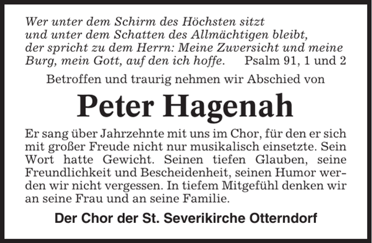 <p>Wer unter dem Schirm des Höchsten sitzt<br />und unter dem Schatten des Allmächtigen bleibt,<br />der spricht zu dem Herrn: Meine Zuversicht und meine<br />Burg, mein Gott, auf den ich hoffe.<br />Psalm 91, 1 und 2<br />Betroffen und traurig nehmen wir Abschied von</p><p>Peter Hagenah<br />Er sang über Jahrzehnte mit uns im Chor, für den er sich<br />mit großer Freude nicht nur musikalisch einsetzte. Sein<br />Wort hatte Gewicht. Seinen tiefen Glauben, seine<br />Freundlichkeit und Bescheidenheit, seinen Humor werden wir nicht vergessen. In tiefem Mitgefühl denken wir<br />an seine Frau und an seine Familie.</p><p>Der Chor der St. Severikirche Otterndorf</p>