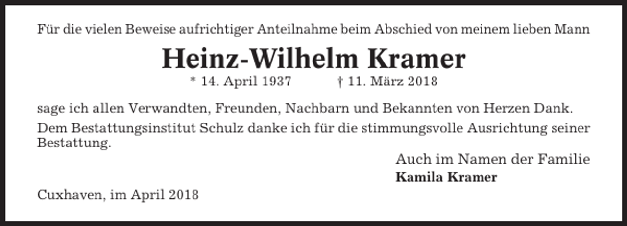 <p>Für die vielen Beweise aufrichtiger Anteilnahme beim Abschied von meinem lieben Mann</p><p>Heinz-Wilhelm Kramer<br />* 14. April 1937</p><p>† 11. März 2018</p><p>sage ich allen Verwandten, Freunden, Nachbarn und Bekannten von Herzen Dank.<br />Dem Bestattungsinstitut Schulz danke ich für die stimmungsvolle Ausrichtung seiner<br />Bestattung.</p><p>Auch im Namen der Familie<br />Kamila Kramer<br />Cuxhaven, im April 2018</p>