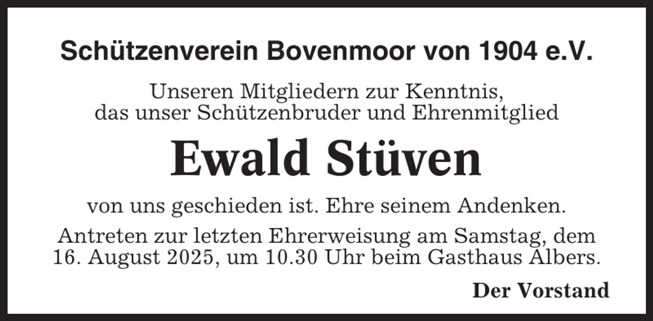 <p>Schützenverein Bovenmoor von 1904 e.V.<br />Unseren Mitgliedern zur Kenntnis,<br />das unser Schützenbruder und Ehrenmitglied</p><p>Ewald Stüven<br />von uns geschieden ist. Ehre seinem Andenken.<br />Antreten zur letzten Ehrerweisung am Samstag, dem<br />16. August 2025, um 10.30 Uhr beim Gasthaus Albers.<br />Der Vorstand</p>