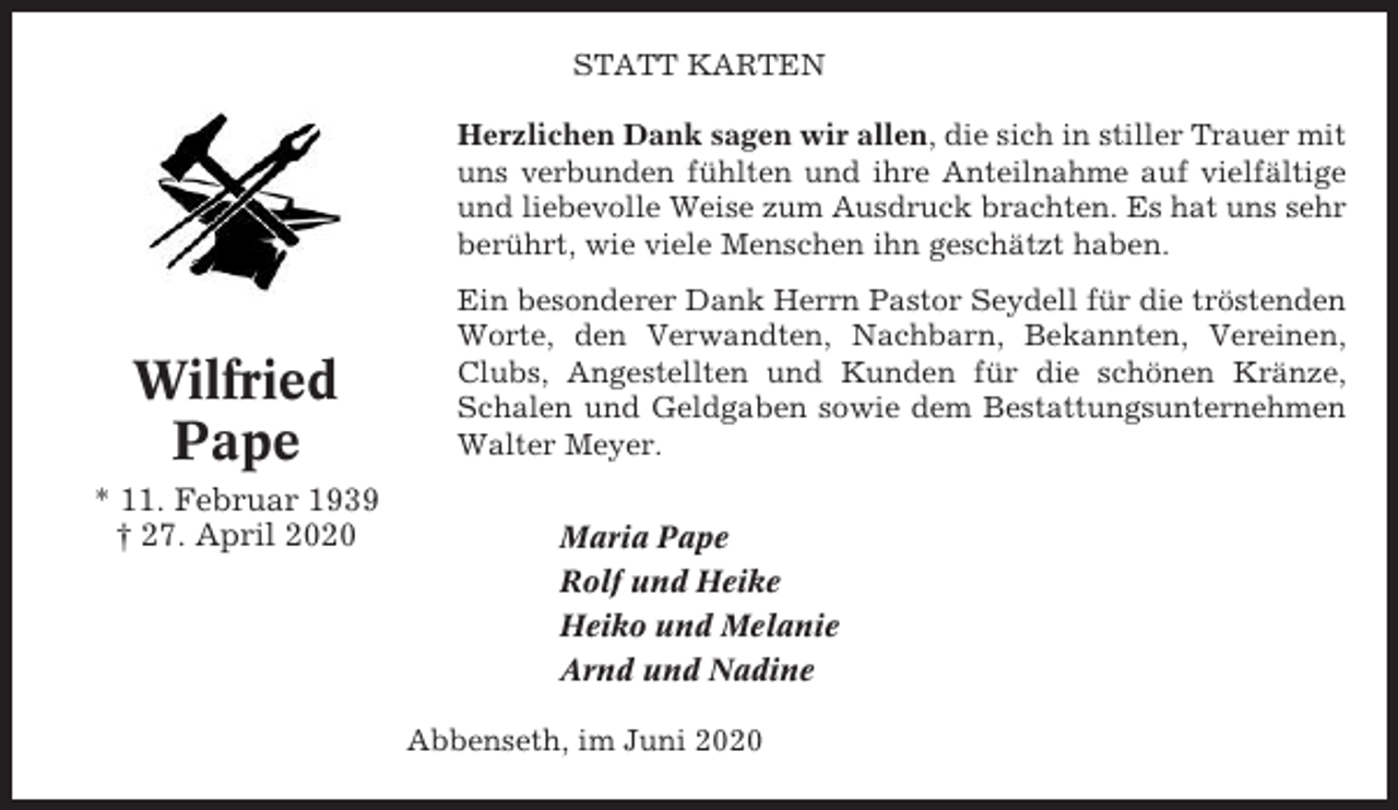 <p>STATT KARTEN<br />Herzlichen Dank sagen wir allen, die sich in stiller Trauer mit<br />uns verbunden fühlten und ihre Anteilnahme auf vielfältige<br />und liebevolle Weise zum Ausdruck brachten. Es hat uns sehr<br />berührt, wie viele Menschen ihn geschätzt haben.</p><p>Wilfried<br />Pape<br />* 11. Februar 1939<br />† 27. April 2020</p><p>Ein besonderer Dank Herrn Pastor Seydell für die tröstenden<br />Worte, den Verwandten, Nachbarn, Bekannten, Vereinen,<br />Clubs, Angestellten und Kunden für die schönen Kränze,<br />Schalen und Geldgaben sowie dem Bestattungsunternehmen<br />Walter Meyer.<br />Maria Pape<br />Rolf und Heike<br />Heiko und Melanie<br />Arnd und Nadine<br />Abbenseth, im Juni 2020</p>